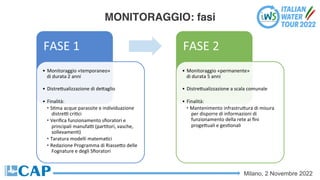 Milano, 2 Novembre 2022
MONITORAGGIO: fasi
FASE 1
• Monitoraggio «temporaneo»
di durata 2 anni
• DistreSualizzazione di deSaglio
• Finalità:
• SCma acque parassite e individuazione
distreV criCci
• Veriﬁca funzionamento sﬁoratori e
principali manufaV (parCtori, vasche,
sollevamenC)
• Taratura modelli matemaCci
• Redazione Programma di RiasseSo delle
Fognature e degli Sﬁoratori
FASE 2
• Monitoraggio «permanente»
di durata 5 anni
• DistreSualizzazione a scala comunale
• Finalità:
• Mantenimento infrastruSura di misura
per disporre di informazioni di
funzionamento della rete ai ﬁni
progeSuali e gesConali
 