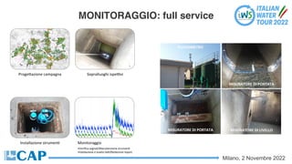 Milano, 2 Novembre 2022
MONITORAGGIO: full service
ProgeSazione campagna Sopralluoghi ispeVvi
Installazione strumenC Monitoraggio
•Veriﬁca segnali/Manutenzione strumenC
•Validazione e analisi daC/Redazione report
MISURATORE DI PORTATA
MISURATORE DI LIVELLO
PLUVIOMETRO
MISURATORE DI PORTATA
 
