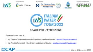 GRAZIE PER L’ATTENZIONE
Milano, 2 Novembre 2022
con il patrocinio le partnership l’organizzazione tecnica
Presentazione a cura di:
• Ing. Giovanni Vargiu - Responsabile Fognatura e Invarianza Idraulica - giovanni.vargiu@gruppocap.it
• Ing. Annalisa Ramondetti - Coordinatore Modellazione Idraulica - annalisa.ramondetti@gruppocap.it
 