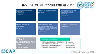 Milano, 2 Novembre 2022
INVESTIMENTI: focus PdR al 2027
SISTEMAZIONE SOGLIE E
SFIORATORI
• 9.738.271 €
VASCHE DI PRIMA PIOGGIA
• 80.681501 €
POTENZIAMENTI RETI E
RIDUZIONE ACQUE
PARASSITE
• 81.034.819 €
VASCHE VOLANO DI
ACCUMULO
• 20.330.195 €
ADEGUAMENTO RETI
SEPARATE DI CUI ALLA
SEZIONE 1.2 DELL'ALLEGATO
E DEL R.R.06/2019
• 2.403.282 €
VASCHE TESTA IMPIANTO
• 26.424.592 €
TOTALE
MASTERPLAN PDR
2027
• 220.612.661 €
•SISTEMAZIONE SOGLIE E SFIORATORI 83 manufaV
•VASCHE DI PRIMA PIOGGIA 12 per 48.632 mc
•VASCHE VOLANO DI ACCUMULO 7 per 30.228 mc
•VASCHE TESTA IMPIANTO 4 per 28.151 mc
InfrastruSure da realizzare
 