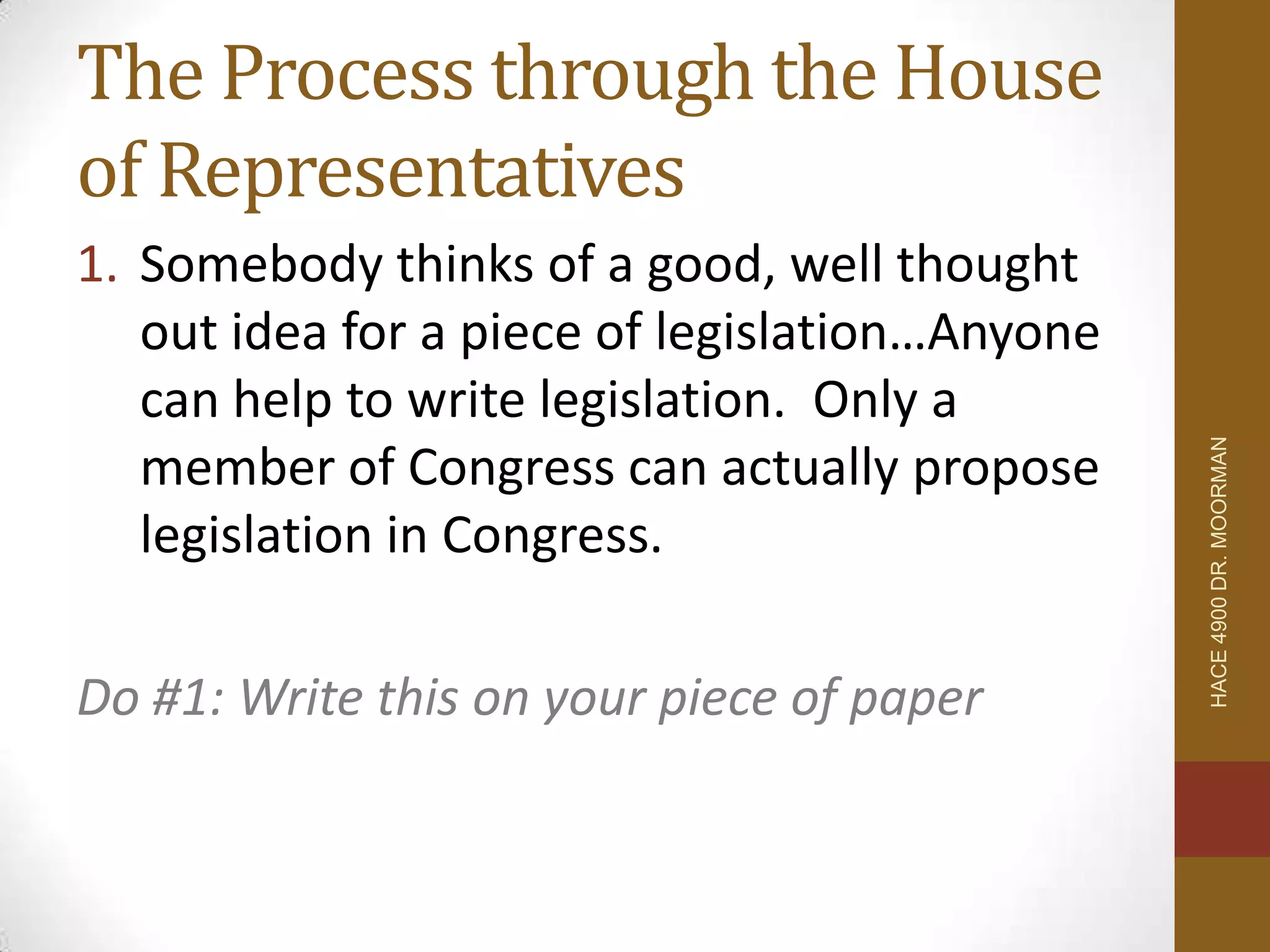 The Process through the House
of Representatives
1. Somebody thinks of a good, well thought
   out idea for a piece of legislation…Anyone
   can help to write legislation. Only a




                                                HACE 4900 DR. MOORMAN
   member of Congress can actually propose
   legislation in Congress.

Do #1: Write this on your piece of paper
 