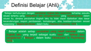 Definisi Belajar (Ahli)
“Belajar berhubungan dengan perubahan tingkah laku seseorang terhadap sesuatu
situasi tertentu yang disebabkan oleh pengalamannya yang berulang-ulang dalam
situasi itu, dimana perubahan tingkah laku itu tidak dapat dijelaskan atas dasar
kecenderungan respon pembawaan, kematangan, atau keadaan-keadaan sesaat
seseorang.” (Hilgard dan Bower, dalam buku Theories of Learning, 1975).
“ Belajar adalah setiap perubahan yang relatif menetap dalam
tingkah laku yang terjadi sebagai suatu hasil dari latihan atau
pengalaman.” (Morgan, dalam buku Introduction to Psychology
1978).
 