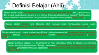 Definisi Belajar (Ahli)
Belajar adalah suatu perubahan dalam kemampuan yang bertahan lama dan bukan berasal
dari proses pertumbuhan. Learning is a change In human disposition or capability that persists
over a peeriod of time and is not simply ascribable to processes of growth (Gagne, 1985)
Belajar adalah proses yang dilakukan oleh manusia untuk mendapatkan aneka ragam
comptencies (kemampuan), skills (ketrampilan), dan attitudes (sikap). (Bell-Gredler, 1986)
Belajar adalah suatu proses usaha yang dilkukan oleh sesorang untuk memperoleh suatu perubahan
yang baru sebagai hasil pengalamannya sendiri dalam interaksi dengan lingkungannya. (Sutikno,
2004)
Belajar diartikan sebagai “… development of new knowledge, skills, or attitudes as individual
interact with learning resources.” Belajar merupakan pengembangan pengetahuan, ketrampilan,
dan sikap yang terjadi manakala seseorang melakukan interaksi dengan sumber-sumber belajar.
(Henikh, 2005)
 