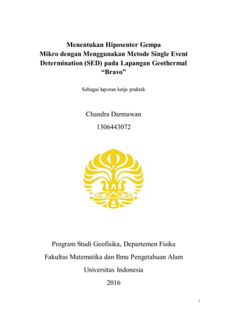 i
Menentukan Hiposenter Gempa
Mikro dengan Menggunakan Metode Single Event
Determination (SED) pada Lapangan Geothermal
“Bravo”
Sebagai laporan kerja praktek
Chandra Darmawan
1306443072
Program Studi Geofisika, Departemen Fisika
Fakultas Matematika dan Ilmu Pengetahuan Alam
Universitas Indonesia
2016
 