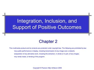 Integration, Inclusion, and
    Support of Positive Outcomes

                                           Chapter 2
This multimedia product and its contents are protected under copyright law. The following are prohibited by law:
      •any public performance or display, including transmission of any image over a network;
      •preparation of any derivative work, including the extraction, in whole or in part, of any images;
      •any rental, lease, or lending of the program.




                                  Copyright © Pearson Allyn & Bacon 2009
 