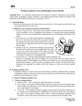 SH1672
02 Handout 1 *Property of STI
Page 1 of 2
Writing Academic Texts and Reading Texts Critically
Academic Text – It is basically anything that can be used in a school or classroom. It can include
school books, newspapers, articles, textbooks, and anything that has been written by someone with
experience in the field (The Wikianswers Community, 2017).
I. Critical Reading
 Involves scrutinizing any information that you read or hear. It also means not easily believing
information offered to you by a text.
A. Different ways to help you become a critical reader:
• Annotate what you need – One of the ways to interact with the writer is to write on the text.
You can underline, circle, or highlight words, phrases, or sentences that contain important
details or you can write marginal notes asking questions or commenting on the ideas of the
writer.
• Outline the text – In order to fully engage in a dialogue with
the text or with the writer of the text, you need to identify
the main points of the writer and list them down so you can
also identify the ideas that the writer has raised to support
his/her stand.
• Summarize the text – Aside from outlining, you can also get
the main points of the text you are reading and write its gist
in your own words. This will test how much you have
understood the text and will help you evaluate it critically.
A summary is usually one (1) paragraph long.
• Evaluate the text – The most challenging part of critical reading is the
process of evaluating what you are reading. This is the point where the other three (3)
techniques above will be helpful as well. When you evaluate a text, you question the author’s
purpose and intention, as well as his/her assumption in the claims. You also check if the
arguments are supported by evidence and if the evidence is valid and are from credible
sources.
II. Writing Academic Text
 Academic writing is a process that starts with posing a question, problematizing a concept,
evaluating an opinion, and ends in answering the question or questions posed, clarifying the
problem, and/or arguing for a stand.
A. Steps in Writing Academic Text:
1. The pre-writing process:
• Brainstorming – This is writing any idea that comes to your mind.
• Freewriting – It is similar to brainstorming. The idea is to put down into writing the ideas
that you think of so that later on, you will be able to generate ideas and narrow them down
into a single topic for your paper.
• Clustering – This technique provides a graphic representation of your ideas, allowing you
to visualize the connections and/or relationships of your ideas. Write your main topic at
the center of your paper, and then circle or box it. Think of subtopics and place them
around the center circle until you feel that you have developed all the subtopics fully.
Source: clipartfest.com
 