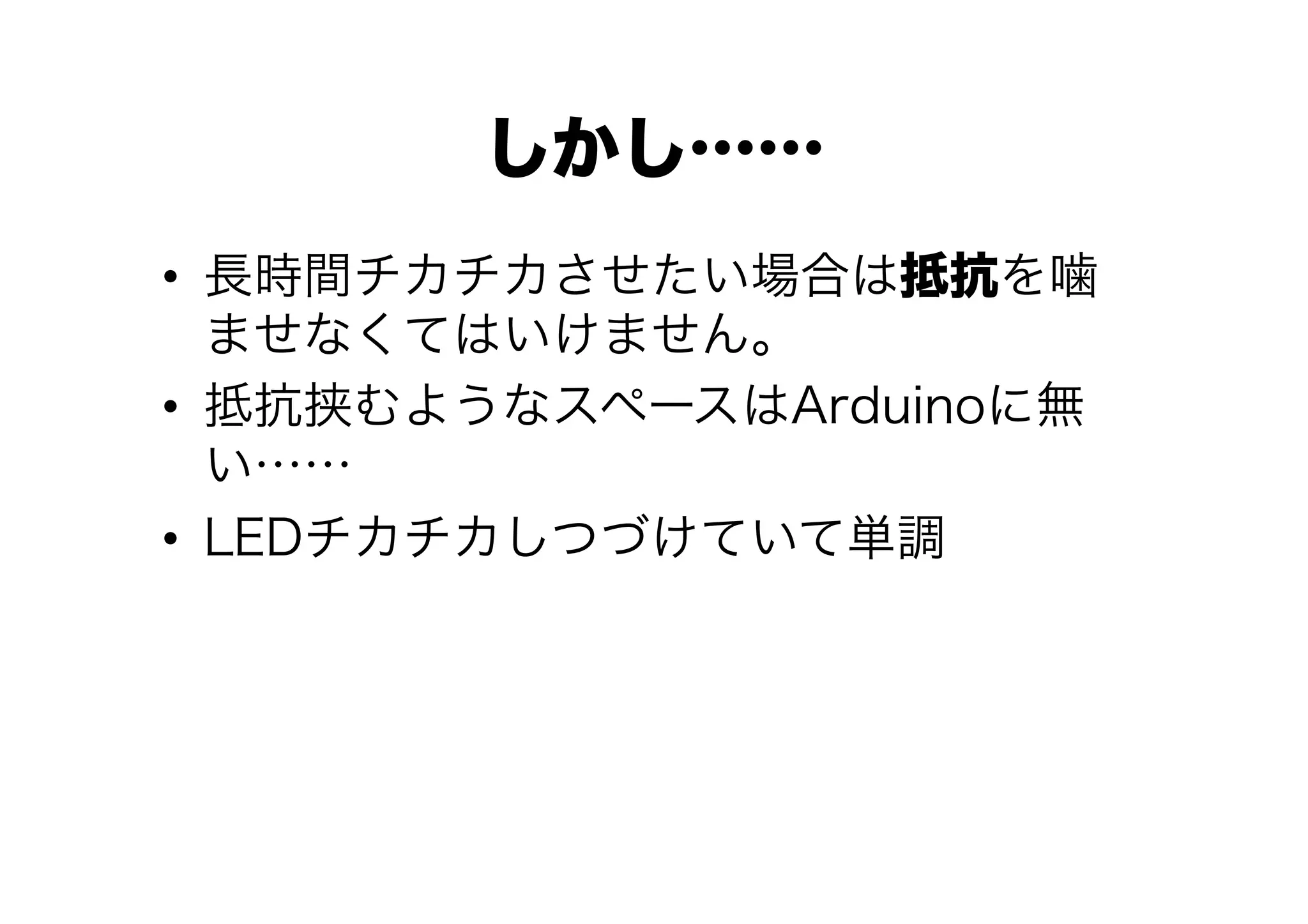 しかし……
•  長時間チカチカさせたい場合は抵抗を噛
   ませなくてはいけません。
•  抵抗挟むようなスペースはArduinoに無
   い……
•  LEDチカチカしつづけていて単調
 