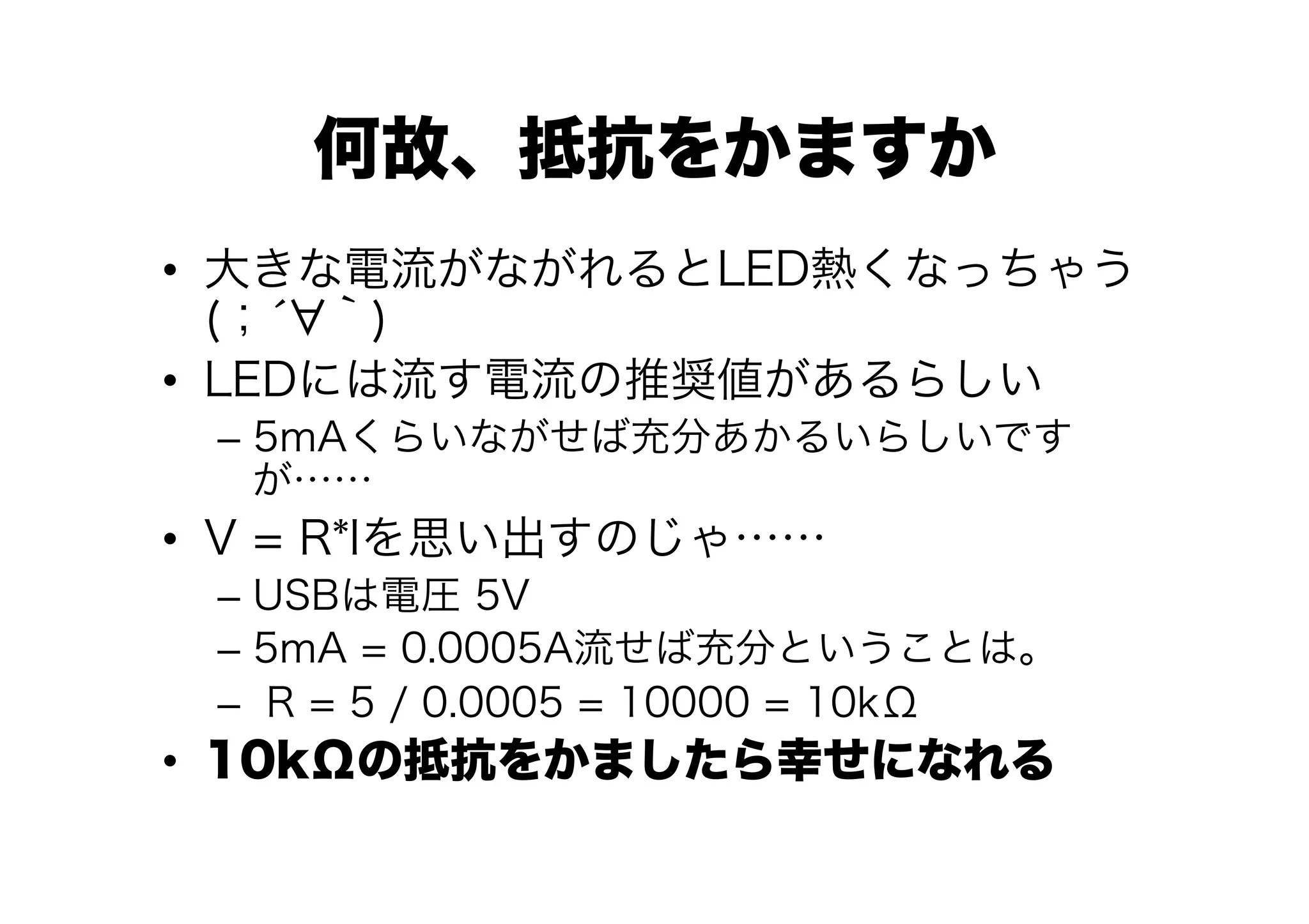 何故、抵抗をかますか
•  大きな電流がながれるとLED熱くなっちゃう
   (；́ ｀)
•  LEDには流す電流の推奨値があるらしい
 –  5mAくらいながせば充分あかるいらしいです
    が……
•  V = R*Iを思い出すのじゃ……
 –  USBは電圧 5V
 –  5mA = 0.0005A流せば充分ということは。
 –  R = 5 / 0.0005 = 10000 = 10kΩ
•  10kΩの抵抗をかましたら幸せになれる
 