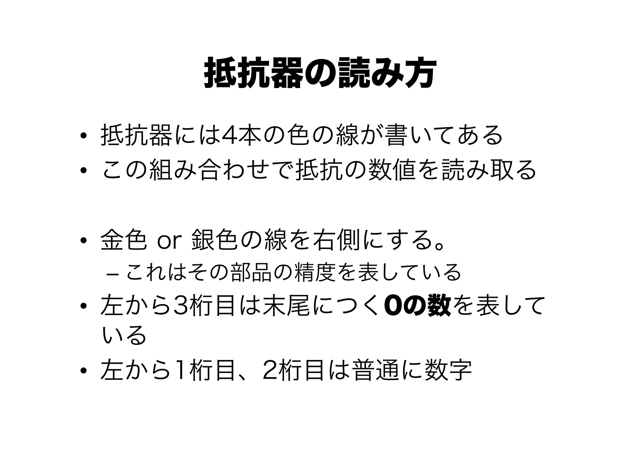 抵抗器の読み方
•  抵抗器には4本の色の線が書いてある
•  この組み合わせで抵抗の数値を読み取る

•  金色 or 銀色の線を右側にする。
 –  これはその部品の精度を表している
•  左から3桁目は末尾につく0の数を表して
   いる
•  左から1桁目、2桁目は普通に数字
 