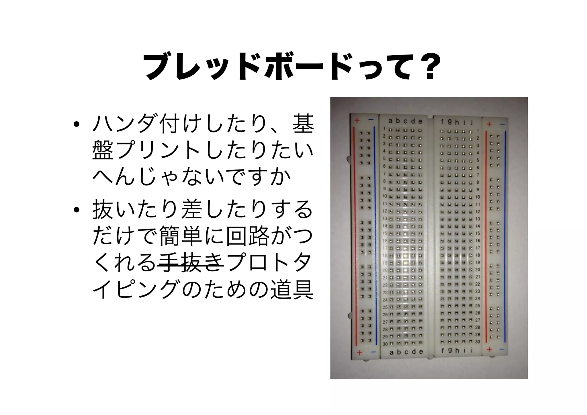 ブレッドボードって？
•  ハンダ付けしたり、基
   盤プリントしたりたい
   へんじゃないですか
•  抜いたり差したりする
   だけで簡単に回路がつ
   くれる手抜きプロトタ
   イピングのための道具
 