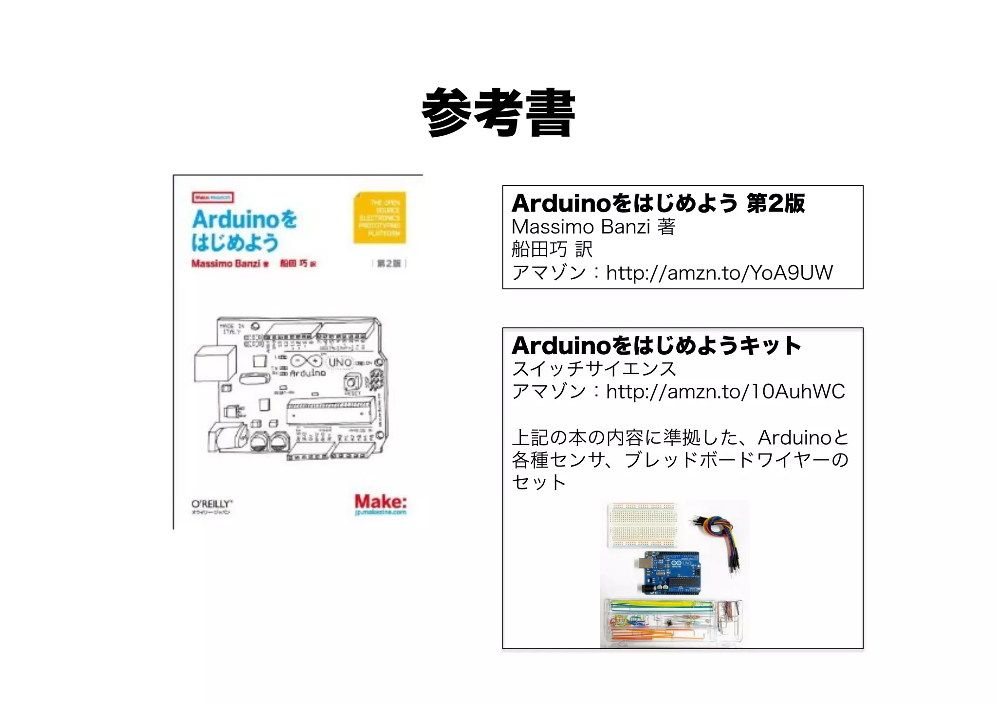 参考書
 Arduinoをはじめよう 第2版
 Massimo Banzi 著
 船田巧 訳
 アマゾン：http://amzn.to/YoA9UW


 Arduinoをはじめようキット
 スイッチサイエンス
 アマゾン：http://amzn.to/10AuhWC

 上記の本の内容に準拠した、Arduinoと
 各種センサ、ブレッドボードワイヤーの
 セット
 