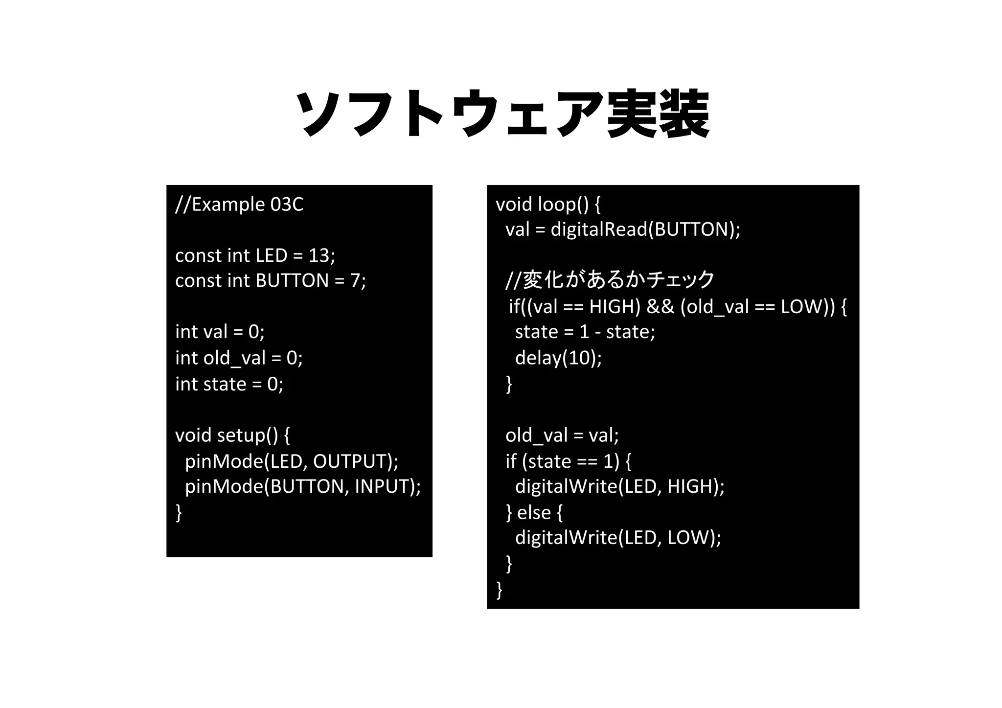 ソフトウェア実装
//Example	
  03C	
                           void	
  loop()	
  {	
  
	
                                           	
  	
  val	
  =	
  digitalRead(BUTTON);	
  
const	
  int	
  LED	
  =	
  13;	
            	
  	
  	
  
const	
  int	
  BUTTON	
  =	
  7;	
          	
  	
  //変化があるかチェック	
	
                                                      if((val	
  ==	
  HIGH)	
  &&	
  (old_val	
  ==	
  LOW))	
  {	
  
int	
  val	
  =	
  0;	
                      	
  	
  	
  	
  state	
  =	
  1	
  -­‐	
  state;	
  
int	
  old_val	
  =	
  0;	
                  	
  	
  	
  	
  delay(10);	
  	
  
int	
  state	
  =	
  0;	
                    	
  	
  }	
  
	
                                           	
  	
  	
  
void	
  setup()	
  {	
                       	
  	
  old_val	
  =	
  val;	
  
	
  	
  pinMode(LED,	
  OUTPUT);	
           	
  	
  if	
  (state	
  ==	
  1)	
  {	
  
	
  	
  pinMode(BUTTON,	
  INPUT);	
  	
     	
  	
  	
  	
  digitalWrite(LED,	
  HIGH);	
  
}	
                                          	
  	
  }	
  else	
  {	
  
	
                                           	
  	
  	
  	
  digitalWrite(LED,	
  LOW);	
  
                                             	
  	
  }	
  
                                             }	
 