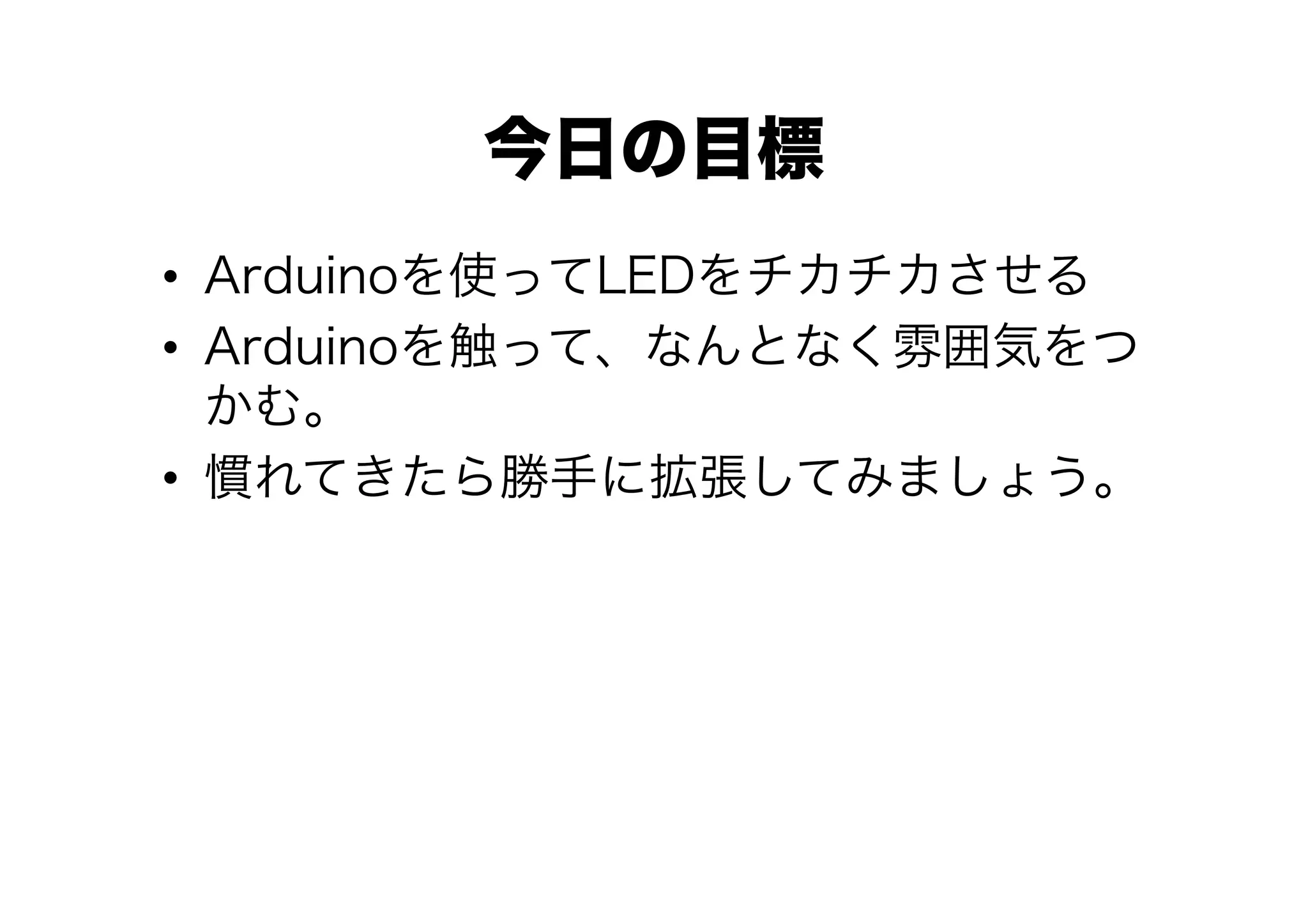 今日の目標
•  Arduinoを使ってLEDをチカチカさせる
•  Arduinoを触って、なんとなく雰囲気をつ
   かむ。
•  慣れてきたら勝手に拡張してみましょう。
 