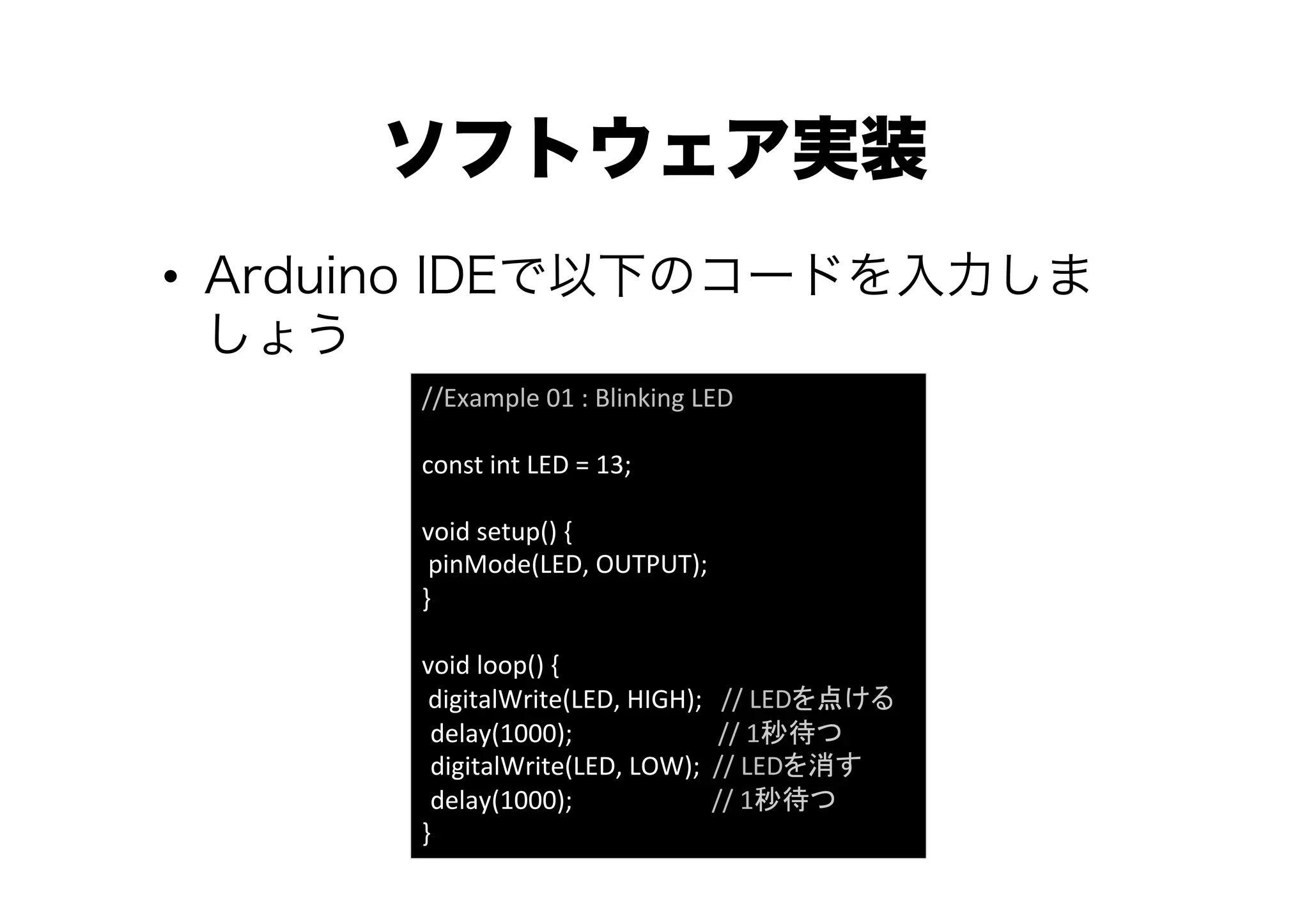 ソフトウェア実装
•  Arduino IDEで以下のコードを入力しま
   しょう
       //Example	
  01	
  :	
  Blinking	
  LED	
  
       	
  
       const	
  int	
  LED	
  =	
  13;	
  
       	
  
       void	
  setup()	
  {	
  
       	
  pinMode(LED,	
  OUTPUT);	
  	
  
       }	
  
       	
  
       void	
  loop()	
  {	
  
       	
  digitalWrite(LED,	
  HIGH);	
  	
  	
  //	
  LEDを点ける	
            delay(1000);	
  	
  	
  	
  	
  	
  	
  	
  	
  	
  	
  	
  	
  	
  	
  	
  	
  	
  	
  	
  	
  	
  	
  //	
  1秒待つ	
            digitalWrite(LED,	
  LOW);	
  	
  //	
  LEDを消す	
            delay(1000);	
  	
  	
  	
  	
  	
  	
  	
  	
  	
  	
  	
  	
  	
  	
  	
  	
  	
  	
  	
  	
  	
  //	
  1秒待つ	
       }	
 