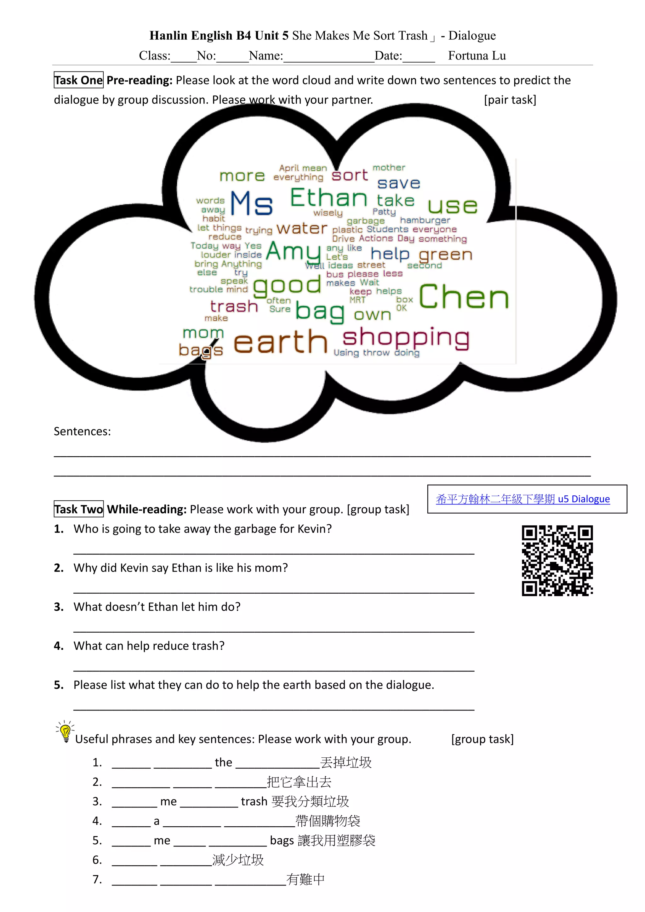 Hanlin English B4 Unit 5 She Makes Me Sort Trash」- Dialogue
Class:____No:_____Name:______________Date:_____ Fortuna Lu
Task One Pre-reading: Please look at the word cloud and write down two sentences to predict the
dialogue by group discussion. Please work with your partner. [pair task]
Sentences:
___________________________________________________________________________________
___________________________________________________________________________________
Task Two While-reading: Please work with your group. [group task]
1. Who is going to take away the garbage for Kevin?
______________________________________________________________
2. Why did Kevin say Ethan is like his mom?
______________________________________________________________
3. What doesn’t Ethan’s mom let him do?
______________________________________________________________
4. What can help reduce trash?
______________________________________________________________
5. Please list what they can do to help the earth based on the dialogue.
______________________________________________________________
Useful phrases and key sentences: Please work with your group. [group task]
1. ______ _________ the _____________丟掉垃圾
2. _________ ______ ________把它拿出去
3. _______ me _________ trash 要我分類垃圾
4. ______ a _________ ___________帶個購物袋
5. ______ me _____ _________ bags 讓我用塑膠袋
6. _______ ________減少垃圾
7. _______ ________ ___________有難中
希平方翰林二年級下學期 u5 Dialogue
 