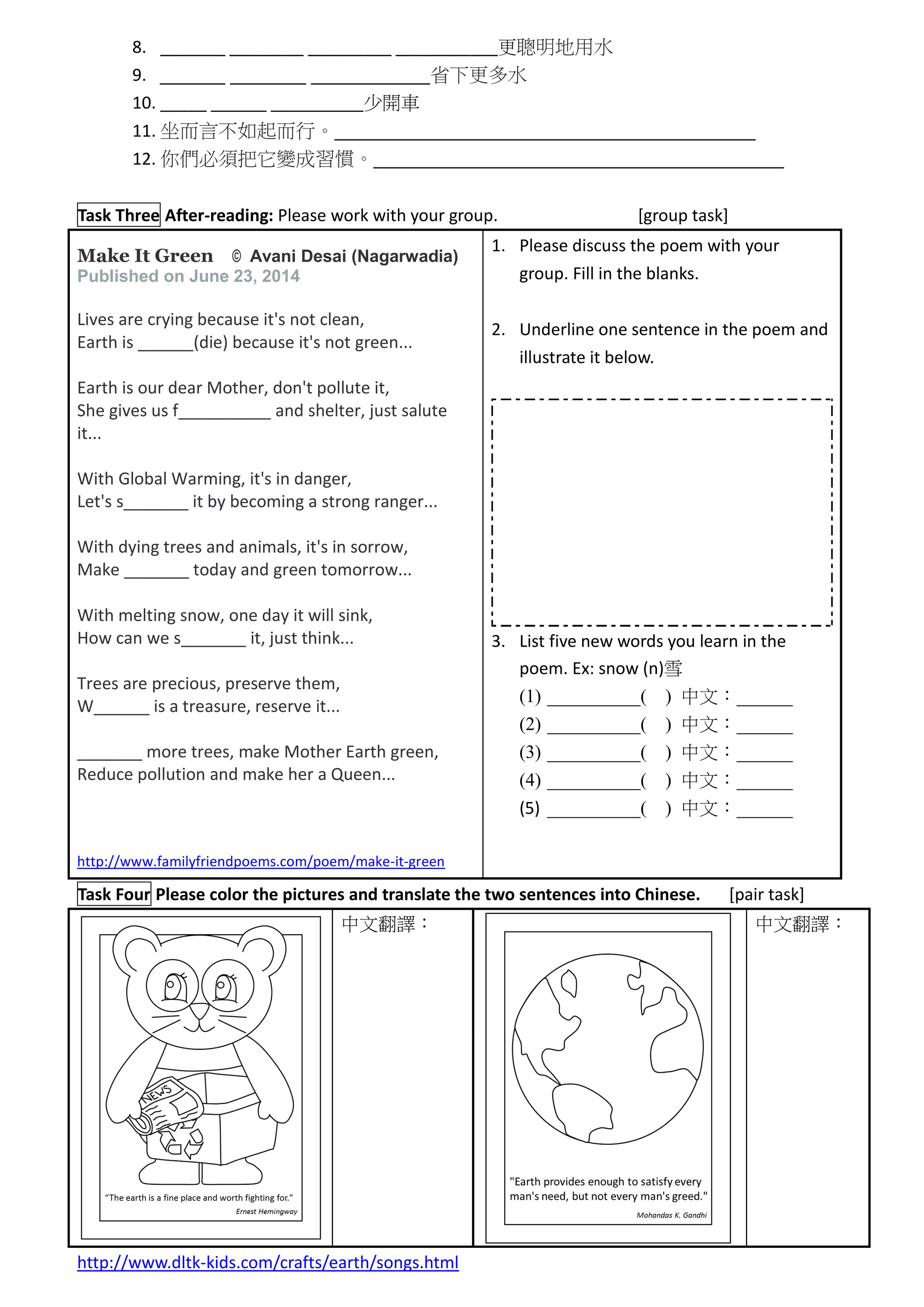 8. _______ ________ _________ ___________更聰明地用水
9. ______ _______ ___________省下更多水
10. _____ ______ __________少開車
11. 坐而言不如起而行。_______________________________________
12. 你們必須把它變成習慣。______________________________________
Task Three After-reading: Please work with your group. [group task]
Make It Green © Avani Desai (Nagarwadia)
Published on June 23, 2014
Lives are crying because it's not clean,
Earth is ______(die) because it's not green...
Earth is our dear Mother, don't pollute it,
She gives us f__________ and shelter, just salute
it...
With Global Warming, it's in danger,
Let's s_______ it by becoming a strong ranger...
With dying trees and animals, it's in sorrow,
Make _______ today and green tomorrow...
With melting snow, one day it will sink,
How can we s_______ it, just think...
Trees are precious, preserve them,
W______ is a treasure, reserve it...
_______ more trees, make Mother Earth green,
Reduce pollution and make her a Queen...
http://www.familyfriendpoems.com/poem/make-it-green
1. Please discuss the poem with your
group. Fill in the blanks.
2. Underline one sentence in the poem and
illustrate it below.
3. List five new words you learn in the
poem. Ex: snow (n)雪
(1) __________( ) 中文：______
(2) __________( ) 中文：______
(3) __________( ) 中文：______
(4) __________( ) 中文：______
(5) __________( ) 中文：______
Task Four Please color the pictures and translate the two sentences into Chinese. [pair task]
中文翻譯： 中文翻譯：
http://www.dltk-kids.com/crafts/earth/songs.html
 