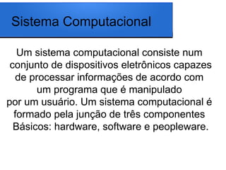 Sistema Computacional

   Um sistema computacional consiste num
 conjunto de dispositivos eletrônicos capazes
  de processar informações de acordo com
       um programa que é manipulado
por um usuário. Um sistema computacional é
  formado pela junção de três componentes
  Básicos: hardware, software e peopleware.
 