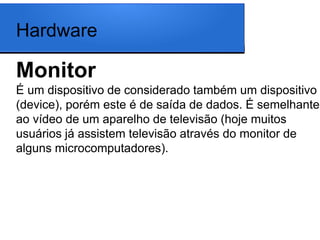 Hardware

Monitor
É um dispositivo de considerado também um dispositivo
(device), porém este é de saída de dados. É semelhante
ao vídeo de um aparelho de televisão (hoje muitos
usuários já assistem televisão através do monitor de
alguns microcomputadores).
 