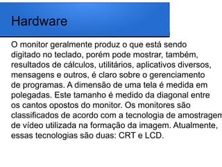 Hardware
O monitor geralmente produz o que está sendo
digitado no teclado, porém pode mostrar, também,
resultados de cálculos, utilitários, aplicativos diversos,
mensagens e outros, é claro sobre o gerenciamento
de programas. A dimensão de uma tela é medida em
polegadas. Este tamanho é medido da diagonal entre
os cantos opostos do monitor. Os monitores são
classificados de acordo com a tecnologia de amostragem
de vídeo utilizada na formação da imagem. Atualmente,
essas tecnologias são duas: CRT e LCD.
 