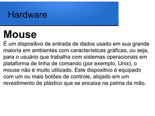 Hardware

Mouse
É um dispositivo de entrada de dados usado em sua grande
maioria em ambientes com características gráficas, ou seja,
para o usuário que trabalha com sistemas operacionais em
plataforma de linha de comando (por exemplo, Unix), o
mouse não é muito utilizado. Este dispositivo é equipado
com um ou mais botões de controle, alojado em um
revestimento de plástico que se encaixa na palma da mão.
 