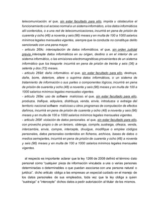 telecomunicación. el que, sin estar facultado para ello, impida u obstaculice el
funcionamientoo el acceso normal a un sistemainformático, a los datos informáticos
allí contenidos, o a una red de telecomunicaciones, incurrirá en pena de prisión de
cuarenta y ocho (48) a noventa y seis (96) meses y en multa de 100 a 1000 salarios
mínimos legales mensuales vigentes, siempre que la conducta no constituya delito
sancionado con una pena mayor.
- artículo 269c: interceptación de datos informáticos. el que, sin orden judicial
previa intercepte datos informáticos en su origen, destino o en el interior de un
sistema informático, o las emisiones electromagnéticas provenientes de un sistema
informático que los trasporte incurrirá en pena de prisión de treinta y seis (36) a
setenta y dos (72) meses.
- artículo 269d: daño informático. el que, sin estar facultado para ello, destruya,
dañe, borre, deteriore, altere o suprima datos informáticos, o un sistema de
tratamiento de información o sus partes o componentes lógicos, incurrirá en pena
de prisión de cuarenta y ocho (48) a noventa y seis (96) meses y en multa de 100 a
1000 salarios mínimos legales mensuales vigentes.
- artículo 269e: uso de software malicioso. el que, sin estar facultado para ello,
produzca, trafique, adquiera, distribuya, venda, envíe, introduzca o extraiga del
territorio nacional software malicioso u otros programas de computación de efectos
dañinos, incurrirá en pena de prisión de cuarenta y ocho (48) a noventa y seis (96)
meses y en multa de 100 a 1000 salarios mínimos legales mensuales vigentes.
- artículo 269f: violación de datos personales. el que, sin estar facultado para ello,
con provecho propio o de un tercero, obtenga, compile, sustraiga, ofrezca, venda,
intercambie, envíe, compre, intercepte, divulgue, modifique o emplee códigos
personales, datos personales contenidos en ficheros, archivos, bases de datos o
medios semejantes, incurrirá en pena de prisión de cuarenta y ocho (48) a noventa
y seis (96) meses y en multa de 100 a 1000 salarios mínimos legales mensuales
vigentes.
al respecto es importante aclarar que la ley 1266 de 2008 definió el término dato
personal como “cualquier pieza de información vinculada a una o varias personas
determinadas o determinables o que puedan asociarse con una persona natural o
jurídica”. dicho artículo obliga a las empresas un especial cuidado en el manejo de
los datos personales de sus empleados, toda vez que la ley obliga a quien
“sustraiga” e “intercepte” dichos datos a pedir autorización al titular de los mismos.
 