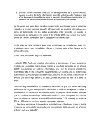 8. Si quien incurre en estas conductas es el responsable de la administración,
manejo o control de dicha información, además se le impondrá hasta por tres
años, la pena de inhabilitación para el ejercicio de profesión relacionada con
sistemas de información procesada con equipos computacionales.
es de anotar que estos tipos penales obligan tanto a empresas como a personas
naturales a prestar especial atención al tratamiento de equipos informáticos así
como al tratamiento de los datos personales más teniendo en cuenta la
circunstancia de agravación del inciso 3 del artículo 269h que señala “por quien
tuviere un vínculo contractual con el poseedor de la información”.
por lo tanto, se hace necesario tener unas condiciones de contratación, tanto con
empleados como con contratistas, claras y precisas para evitar incurrir en la
tipificación penal.
por su parte, el capítulo segundo establece:
- artículo 269i: hurto por medios informáticos y semejantes. el que, superando
medidas de seguridad informáticas, realice la conducta señalada en el artículo
239[3] manipulando un sistema informático, una red de sistema electrónico,
telemático u otro mediosemejante, o suplantando a un usuario ante los sistemas de
autenticación y de autorización establecidos, incurrirá en las penas señaladas en el
artículo 240 del código penal[4], es decir, penas de prisión de tres (3) a ocho (8)
años.
- artículo 269j: transferencia no consentida de activos. el que, con ánimo de lucro y
valiéndose de alguna manipulación informática o artificio semejante, consiga la
transferencia no consentida de cualquier activo en perjuicio de un tercero, siempre
que la conducta no constituya delito sancionado con pena más grave, incurrirá en
pena de prisión de cuarenta y ocho (48) a ciento veinte (120) meses y en multa de
200 a 1500 salarios mínimos legales mensuales vigentes.
la misma sanción se le impondrá a quien fabrique, introduzca, posea o facilite
programa de computador destinado a la comisión del delito descrito en el inciso
anterior, o de una estafa[5] .
 