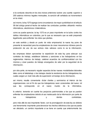 si la conducta descrita en los dos incisos anteriores tuviere una cuantía superior a
200 salarios mínimos legales mensuales, la sanción allí señalada se incrementará
en la mitad.
así mismo, la ley 1273 agrega como circunstancia de mayor punibilidad en el artículo
58 del código penal el hecho de realizar las conductas punibles utilizando medios
informáticos, electrónicos ó telemáticos.
como se puede apreciar, la ley 1273 es un paso importante en la lucha contra los
delitos informáticos en colombia, por lo que es necesario que se esté preparado
legalmente para enfrentar los retos que plantea.
en este sentido y desde un punto de vista empresarial, la nueva ley pone de
presente la necesidad para los empleadores de crear mecanismos idóneos para la
protección de uno de sus activos más valiosos como lo es la información.
las empresas deben aprovechar la expedición de esta ley para adecuar sus
contratos de trabajo, establecer deberes y sanciones a los trabajadores en los
reglamentos internos de trabajo, celebrar acuerdos de confidencialidad con los
mismos y crear puestos de trabajo encargados de velar por la seguridad de la
información.
por otra parte, es necesario regular aspectos de las nuevas modalidades laborales
tales como el teletrabajo o los trabajos desde la residencia de los trabajadores los
cuales exigen un nivel más alto de supervisión al manejo de la información.
así mismo, resulta conveniente dictar charlas y seminarios al interior de las
organizaciones con el fin de que los trabajadores sean conscientes del nuevo rol
que les corresponde en el nuevo mundo de la informática.
lo anterior, teniendo en cuenta los perjuicios patrimoniales a los que se pueden
enfrentar los empleadores debido al uso inadecuado de la información por parte de
sus trabajadores y demás contratistas.
pero más allá de ese importante factor, con la promulgación de esta ley se obtiene
una herramienta importante para denunciar los hechos delictivos a los que se pueda
ver afectado, un cambio importante si se tiene en cuenta que anteriormente las
 