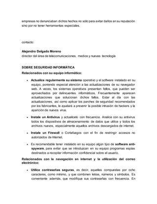 empresas no denunciaban dichos hechos no sólo para evitar daños en su reputación
sino por no tener herramientas especiales.
contacto:
Alejandro Delgado Moreno
director del área de telecomunicaciones, medios y nuevas tecnología
SOBRE SEGURIDAD INFORMÁTICA
Relacionados con su equipo informático:
 Actualice regularmente su sistema operativo y el software instalado en su
equipo, poniendo especial atención a las actualizaciones de su navegador
web. A veces, los sistemas operativos presentan fallos, que pueden ser
aprovechados por delincuentes informáticos. Frecuentemente aparecen
actualizaciones que solucionan dichos fallos. Estar al día con las
actualizaciones, así como aplicar los parches de seguridad recomendados
por los fabricantes, le ayudará a prevenir la posible intrusión de hackers y la
aparición de nuevos virus.
 Instale un Antivirus y actualícelo con frecuencia. Analice con su antivirus
todos los dispositivos de almacenamiento de datos que utilice y todos los
archivos nuevos, especialmente aquellos archivos descargados de internet.
 Instale un Firewall o Cortafuegos con el fin de restringir accesos no
autorizados de Internet.
 Es recomendable tener instalado en su equipo algún tipo de software anti-
spyware, para evitar que se introduzcan en su equipo programas espías
destinados a recopilar información confidencial sobre el usuario.
Relacionados con la navegación en internet y la utilización del correo
electrónico:
 Utilice contraseñas seguras, es decir, aquellas compuestas por ocho
caracteres, como mínimo, y que combinen letras, números y símbolos. Es
conveniente además, que modifique sus contraseñas con frecuencia. En
 