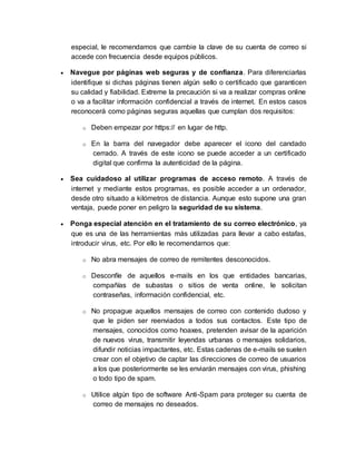 especial, le recomendamos que cambie la clave de su cuenta de correo si
accede con frecuencia desde equipos públicos.
 Navegue por páginas web seguras y de confianza. Para diferenciarlas
identifique si dichas páginas tienen algún sello o certificado que garanticen
su calidad y fiabilidad. Extreme la precaución si va a realizar compras online
o va a facilitar información confidencial a través de internet. En estos casos
reconocerá como páginas seguras aquellas que cumplan dos requisitos:
o Deben empezar por https:// en lugar de http.
o En la barra del navegador debe aparecer el icono del candado
cerrado. A través de este icono se puede acceder a un certificado
digital que confirma la autenticidad de la página.
 Sea cuidadoso al utilizar programas de acceso remoto. A través de
internet y mediante estos programas, es posible acceder a un ordenador,
desde otro situado a kilómetros de distancia. Aunque esto supone una gran
ventaja, puede poner en peligro la seguridad de su sistema.
 Ponga especial atención en el tratamiento de su correo electrónico, ya
que es una de las herramientas más utilizadas para llevar a cabo estafas,
introducir virus, etc. Por ello le recomendamos que:
o No abra mensajes de correo de remitentes desconocidos.
o Desconfíe de aquellos e-mails en los que entidades bancarias,
compañías de subastas o sitios de venta online, le solicitan
contraseñas, información confidencial, etc.
o No propague aquellos mensajes de correo con contenido dudoso y
que le piden ser reenviados a todos sus contactos. Este tipo de
mensajes, conocidos como hoaxes, pretenden avisar de la aparición
de nuevos virus, transmitir leyendas urbanas o mensajes solidarios,
difundir noticias impactantes, etc. Estas cadenas de e-mails se suelen
crear con el objetivo de captar las direcciones de correo de usuarios
a los que posteriormente se les enviarán mensajes con virus, phishing
o todo tipo de spam.
o Utilice algún tipo de software Anti-Spam para proteger su cuenta de
correo de mensajes no deseados.
 