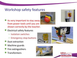 Workshop safety features
 Its very important to stay away
from power tools until you are
shown correctly by the teacher.
 Electrical safety features
– Isolation switches
– Emergency stop buttons
 Dust extraction
 Machine guards
 Fire extinguishers
 Transformers

 