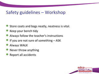 Safety guidelines – Workshop
 Store coats and bags neatly, neatness is vital.
 Keep your bench tidy
 Always follow the teacher’s instructions
 If you are not sure of something – ASK
 Always WALK
 Never throw anything
 Report all accidents

 