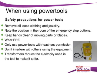 When using powertools
Safety precautions for power tools
 Remove all loose clothing and jewellry.
 Note the position in the room of the emergency stop buttons.
 Keep hands clear of moving parts or blades.
 Wear PPE
 Only use power-tools with teachers permission
 Don’t interfere with others using the equipment
 Transformers reduce the electricity used in
the tool to make it safer.

 