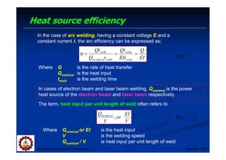 Heat source efficiency
Suranaree University of Technology Sep-Dec 2007
In the case of arc welding, having a constant voltage E and a
constant current I, the arc efficiency can be expressed as;
EI
Q
EIt
Qt
t
Q
Qt
weld
weld
weld
al
no
weld
=
=
=
min
η Eq.2
In cases of electron beam and laser beam welding, Qnominal is the power
heat source of the electron beam and laser beam respectively.
The term, heat input per unit length of weld often refers to
V
EI
or
V
Q al
no
,
min
Eq.3
Where Qnominal or EI is the heat input
V is the welding speed
Qnominal / V is heat input per unit length of weld
Where Q is the rate of heat transfer
Qnominal is the heat input
tweld is the welding time
 
