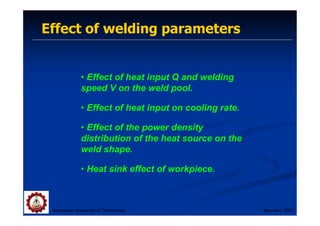 Effect of welding parameters
Suranaree University of Technology Sep-Dec 2007
• Effect of heat input Q and welding
speed V on the weld pool.
• Effect of heat input on cooling rate.
• Effect of the power density
distribution of the heat source on the
weld shape.
• Heat sink effect of workpiece.
 