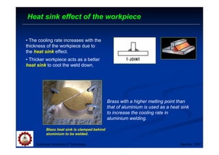 Suranaree University of Technology Sep-Dec 2007
Heat sink effect of the workpiece
• The cooling rate increases with the
thickness of the workpiece due to
the heat sink effect.
• Thicker workpiece acts as a better
heat sink to cool the weld down.
Brass with a higher melting point than
that of aluminium is used as a heat sink
to increase the cooling rate in
aluminium welding.
Blass heat sink is clamped behind
aluminium to be welded.
 