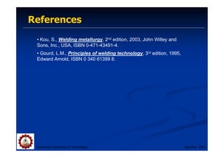 References
References
• Kou, S., Welding metallurgy, 2nd edition, 2003, John Willey and
Sons, Inc., USA, ISBN 0-471-43491-4.
• Gourd, L.M., Principles of welding technology, 3rd edition, 1995,
Edward Arnold, ISBN 0 340 61399 8.
Suranaree University of Technology Sep-Dec 2007
 