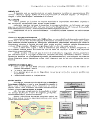 Arlindo Ugulino Netto; Luiz Gustavo Barros; Yuri Leite Eloy – HEMATOLOGIA – MEDICINA P8 – 2011.1
198
DIAGNÓSTICO
O diagn€stico pode ser sugerido diante de um quadro de paciente hemof†lico com sangramentos de dif†cil
controle e refrat„rios ‘ reposi•‚o de fator VIII. O coagulograma revela um TTPA bem alargado e um TP normal ou
alargado. O quadro pode ser agudo e auto-limitado ou se cronificar.
TRATAMENTO
Sabe-se, portanto, que o paciente n‚o responde ‘ reposi•‚o de crioprecipitado, plasma fresco congelado ou
fator VIII purificado, pois o anticorpo inibe o fator VIII ex€geno tambƒm.
A alternativa mais vi„vel ƒ a infus‚o do concentrado de complexo protromb†nico – o Prothromplex – por conter
pequenas quantidades dos fatores II, IX e X ativados, “desviando” a utiliza•‚o do fator VIII na cascata da coagula•‚o.
Entre os hemoderivados, somente o Prothromplex controla a hemorragia destes pacientes.
A plasmaferese e o uso de imunossupressores (ex.: ciclofosfamida) pode ser necess„rio nos casos cr’nicos e
refrat„rios.
COAGULA„‚O INTRAVASCULAR DISSEMINADA
A coagula•‚o intravascular disseminada (CIVD) configura uma express‚o cl†nica de diversas doen•as sistŽmicas
graves. Trata-se de uma grave desordem adquirida da hemostasia, relacionada a doen•as n‚o menos graves, como a
sepse bacteriana por Gram negativos (ex.: meningococo, enterobactƒrias, pseudomonas), as complica•…es obstƒtricas
(descolamento prematuro de placenta, feto morto retido, embolia amni€tica), neoplasias malignas (adenocarcinoma
mucinoso, LMA promieloc†tica - M3), politrauma, grande queimado, hem€lise intravascular aguda etc.
Como o pr€prio termo sugere, a CIVD ƒ caracterizada pela forma•‚o de trombos principalmente na
microcircula•‚o sistŽmica levando ao consumo de todos os fatores da coagula•‚o, ou seja, ƒ uma coagulopatia
adquirida por consumo de fatores.
A CIVD ƒ abordada neste cap†tulo pois ela tambƒm ƒ considerada uma coagulopatia adquirida, caracterizada
pelo consumo de fatores da coagula•‚o. Na fase inicial, caracteriza uma doen•a pr€-tromb€tica, induzindo a trombose
generalizada. Nesta fase, n‚o existem exames laboratoriais que possam sugerir CIVD, da† a import‹ncia das correla•…es
cl†nicas do paciente (quando diagnosticada em fase inicial, o tratamento pode ser feito com anticoagulantes, como a
heparina).
IMPORTÂNCIA EPIDEMIOLÓGICA
 Estima-se que 4 em cada 1.000 admiss…es hospitalares apresentam CIVD, tendo uma alta incidŽncia em
pacientes hospitalizados e em UTI.
 Faz parte da tr†ade da morte
 ‡ uma patologia grave que, se n‚o diagnosticada na sua fase preventiva, leva o paciente ao €bito muito
frequentemente.
 Est„ associada a dezenas de situa•…es cl†nicas
FISIOPATOLOGIA
A CIVD ƒ uma s†ndrome adquirida caracterizada por coagulação
intravascular sistêmica, em que h„ uma deposi•‚o intravascular de
fibrina, a qual recruta plaquetas e forma microtrombos em vasos de
pequeno e mƒdio calibre, acarretando em isquemia de diversos €rg‚os,
podendo cursar com falência múltipla de órgãos.
Alƒm disso, essa ativa•‚o sistŽmica da coagula•‚o vai produzir
uma deple•‚o de plaquetas e fatores da coagula•‚o, predispondo a
fen’menos hemorr„gicos, podendo levar ao €bito.
Quando o diagn€stico ƒ feito na fase hemorr„gica, mesmo que
haja controle desta, j„ houve uma isquemia generalizada e, com isso, j„
existem altera•…es irrevers†veis.
 