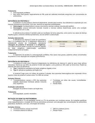Arlindo Ugulino Netto; Luiz Gustavo Barros; Yuri Leite Eloy – HEMATOLOGIA – MEDICINA P8 – 2011.1
205
Tratamento.
 Anticoagulação profilática
 Nos casos mais graves, especialmente em RN, pode ser realizada transfusão sanguínea com concentrados de
antitrombina.
DEFICIÊNCIA DE PROTEÍNA C
A proteína C é uma proteína vitamina K-dependente, ativada pela trombina. Sua deficiência é explicada por uma
herança autossômica dominante. Com isso, teremos as seguintes possibilidades:
 Heterozigoto: tromboembolismo venoso recorrente e necrose cutânea induzida pelo warfarin.
 Homozigoto: púrpura fulminante neonatal, levando a necrose cutânea disseminada, sendo uma condição
incompatível com a vida.
A deficiência da proteína C também pode se manifestar de forma adquirida, como ocorre nos casos de doença
hepática grave, síndrome nefrótica (proteinúria), uso de warfarin e desnutrição.
Achados laboratoriais.
A deficiência da vitamina C pode ser quantitativa
(tipo I) ou qualitativa (tipo II). O diagnóstico diferencial é
estabelecido através da investigação laboratorial
(dosagem da proteína C funcional e C antigênica),
com teste funcional (avalia a função da proteína) seguido
do teste antigênico (determinação quantitativa
independentemente da função).
Tratamento.
O tratamento de escolha é a anticoagulação profilática. Nos casos mais graves, podemos utilizar concentrados
de proteína C e/ou reposição de complexo protrombínico.
DEFICIÊNCIA DE PROTEÍNA S
A proteína S é dita como Vitamina K-dependente (na deficiência de vitamina K, pode ter seus níveis séricos
reduzidos). Estima-se que 60% da proteína S total esta ligada a uma proteína e 40% está na forma livre. Podem-se
detectar dois tipos de deficiência:
 Tipo I: deficiência quantitativa da fração antigênica (ligada) e livre.
 Tipo II: deficiência qualitativa da fração livre
A proteína S age como um cofator da proteína C ativada. Nos pacientes heterozigóticos tem expressão clínica
quando níveis de proteína S variam entre 15 e 50% do normal.
Achados Clínicos.
 Tromboembolismo venoso e 25% dos pacientes
poderão desenvolver trombose arterial, incluindo
AVC isquêmico.
 Tromboses em sítios não usuais, tromboflebites
de repetição.
 Perdas fetais.
Avaliação Laboratorial.
Dosagem da proteína S total e da fração livre.
Tratamento.
Anticoagulação, quando necessário.
MUTAÇÃO DO GENE DA PROTROMBINA
Corresponde a 1% da população normal e a 7% de pacientes com trombose venosa. As mutações genéticas
(mais especificamente a mutação 20.210) da protrombina provocam uma elevação das concentrações de protrombina
plasmática, facilitando, com isso, a formação de trombos.
Achados clínicos.
 Tromboembolismo venoso recorrente
 Trombose arterial na infância
 IAM em mulheres jovens.
 Perdas Fetais
 