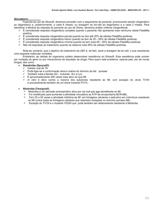 Arlindo Ugulino Netto; Luiz Gustavo Barros; Yuri Leite Eloy – HEMATOLOGIA – MEDICINA P8 – 2011.1
221
SEGUIMENTO
Fazendo-se uso de Glivec¥, devemos proceder com o seguimento do paciente, promovendo estudo citogenƒtico
ao diagn€stico e, posteriormente, a cada 6 meses; ou dosagem do bcr-abl ao diagn€stico e a cada 3 meses. Para
identificar a efic„cia da resposta do paciente ao uso de Glivec, devemos avaliar critƒrios citogenƒticos:
 ‡ considerada resposta citogenƒtica completa quando o paciente n‚o apresenta mais nenhuma cƒlula Filadƒlfia
positiva.
 ‡ considerada resposta citogenƒtica parcial quando se tem atƒ 35% de cƒlulas Filadƒlfia positivas.
 ‡ considerada resposta citogenƒtica menor quando se tem de 35 – 65% de cƒlulas Filadƒlfia positivas.
 ‡ considerada resposta citogenƒtica m†nima quando se tem mais 65 – 95% de cƒlulas Filadƒlfia positivas.
 N‚o h„ respostas ao tratamento quando se observa mais 95% de cƒlulas Filadƒlfia positivas.
Nota-se, portanto, que o objetivo do tratamento da LMC ƒ, de fato, zerar a dosagem de bcr-abl, o que caracteriza
uma resposta molecular completa.
Entretanto, as cƒlulas do organismo podem desenvolver resistŽncia ao Glivec¥. Esta resistŽncia pode ocorrer
por muta•‚o do gene ou por mecanismos de expuls‚o da droga. Para suprir este problema, opta-se pelo uso de novas
drogas, tais como:
 Dasatinibe (Sprycel®)
 Inibidor oral de TK
 Pode ligar-se a conforma•‚o ativa e inativa do dom†nio da abl quinase
 Tambƒm inibe a familia Src, incluindo Src e Lyn.
 ‡ aproximadamente 300 vezes mais ativo do que IM.
 In vitro ƒ ativo contra a maioria dos subclones resistente ao IM, com exce•‚o do clone T315I
e provavelmente tambƒm de um clone mutante F317L.
 Nilotinibe (Tarsigna®)
 Nilotinibe ƒ um derivado aminopiridino ativo por via oral que age semelhante ao IM.
 Foi modificado para aumentar a afinidade vinculativa ao ATP da oncoproteina BCR-ABL.
 Tem 20 a 50 vezes a atividade inibit€ria de IM em linhagens celulares e est„ ativo em indiv†duos resistente
ao IM contra todas as linhagens celulares que ostentam muta•…es no dom†nio quinase ABL.
 Exce•‚o do T315I e o mutante Y253H que pode tambƒm ser relativamente resistente ‘ Nilotinibe.
 