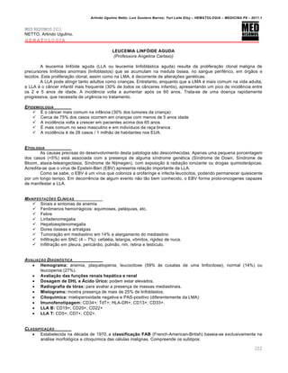 Arlindo Ugulino Netto; Luiz Gustavo Barros; Yuri Leite Eloy – HEMATOLOGIA – MEDICINA P8 – 2011.1
222
MED RESUMOS 2011
NETTO, Arlindo Ugulino.
HEMATOLOGIA
LEUCEMIA LINFÓIDE AGUDA
(Professora Angelina Cartaxo)
A leucemia linf€ide aguda (LLA ou leucemia linfobl„stica aguda) resulta da prolifera•‚o clonal maligna de
precursores linf€ides anormais (linfoblastos) que se acumulam na medula €ssea, no sangue perifƒrico, em €rg‚os e
tecidos. Esta prolifera•‚o clonal, assim como na LMA, ƒ decorrente de altera•…es genƒticas.
A LLA pode atingir tanto adultos como crian•as. Entretanto, enquanto que a LMA ƒ mais comum na vida adulta,
a LLA ƒ o c‹ncer infantil mais frequente (30% de todos os c‹nceres infantis), apresentando um pico de incidŽncia entre
os 2 e 5 anos de idade. A incidŽncia volta a aumentar ap€s os 60 anos. Trata-se de uma doen•a rapidamente
progressiva, que necessita de urgŽncia no tratamento.
EPIDEMIOLOGIA
 ‡ o c‹ncer mais comum na inf‹ncia (30% dos tumores da crian•a)
 Cerca de 75% dos casos ocorrem em crian•as com menos de 5 anos idade
 A incidŽncia volta a crescer em pacientes acima dos 65 anos
 ‡ mais comum no sexo masculino e em indiv†duos da ra•a branca
 A incidŽncia ƒ de 28 casos / 1 milh‚o de habitantes nos EUA.
ETIOLOGIA
As causas precisas do desenvolvimento desta patologia s‚o desconhecidas. Apenas uma pequena porcentagem
dos casos (<5%) est„ associada com a presen•a de alguma s†ndrome genƒtica (S†ndrome de Down, S†ndrome de
Bloom, ataxia-teleangectasia, S†ndrome de Nijmegen), com exposi•‚o ‘ radia•‚o ionizante ou drogas quimioter„picas.
Acredita-se que o v†rus de Epstein-Barr (EBV) apresenta rela•‚o importante da LLA.
Como se sabe, o EBV ƒ um v†rus que coloniza a orofaringe e infecta leuc€citos, podendo permanecer quiescente
por um longo tempo. Em decorrŽncia de algum evento n‚o t‚o bem conhecido, o EBV forma proto-oncogenes capazes
de manifestar a LLA.
MANIFESTA„ŠES CLƒNICAS
 Sinais e sintomas de anemia
 Fen’menos hemorr„gicos: equimoses, petƒquias, etc.
 Febre
 Linfadenomegalia
 Hepatoesplenomegalia
 Dores €sseas e artralgias
 Tumora•‚o em mediastino em 14% e alargamento do mediastino
 Infiltra•‚o em SNC (4 – 7%): cefalƒia, letargia, v’mitos, rigidez de nuca.
 Infiltra•‚o em pleura, peric„rdio, pulm‚o, rim, retina e test†culo.
AVALIA„‚O DIAGN•STICA
 Hemograma: anemia, plaquetopenia, leucocitose (59% ‘s cusatas de uma linfocitose), normal (14%) ou
leucopenia (27%).
 Avaliação das funções renais hepática e renal
 Dosagem de DHL e Ácido Úrico: podem estar elevados.
 Radiografia de tórax: para avaliar a presen•a de massas mediastinais.
 Mielograma: mostra presen•a de mais de 25% de linfoblastos.
 Citoquímica: mieloperoxidade negativa e PAS-positivo (diferentemente da LMA)
 Imunofenotipagem: CD34+; TdT+; HLA-DR+; CD13+; CD33+.
 LLA B: CD19+; CD20+; CD22+
 LLA T: CD5+; CD7+, CD2+.
CLASSIFICA„‚O
 Estabelecida na dƒcada de 1970, a classificação FAB (French-American-British) baseia-se exclusivamente na
an„lise morfol€gica e citoqu†mica das cƒlulas malignas. Compreende os subtipos:
 