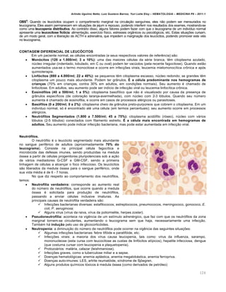 Arlindo Ugulino Netto; Luiz Gustavo Barros; Yuri Leite Eloy – HEMATOLOGIA – MEDICINA P8 – 2011.1
124
OBS4
: Quando os leucócitos ocupam o compartimento marginal na circulação sanguínea, eles não podem ser mensurados no
leucograma. Eles assim permanecem em situações de jejum e repouso, podendo interferir nos resultados dos exames, mostrando-se
como uma leucopenia distributiva. Ao contrário disso, alguns fatores podem fazer com que o leucograma de um indivíduo normal
apresente uma leucocitose fictícia: alimentação, exercício físico, estresses orgânicos ou psicológicos, etc. Estas situações cursam,
de um modo geral, com a liberação de ACTH e adrenalina, que impedem a marginação dos leucócitos, podendo promover este viés
no leucograma,
CONTAGEM DIFERENCIAL DE LEUCÓCITOS
Em um paciente normal, as células encontradas (e seus respectivos valores de referência) são:
 Monócitos (120 a 1.000/ml; 3 a 10%): uma das maiores células da série branca, têm citoplasma azulado,
núcleo irregular (indentado, lobulado, em C ou oval) podem ter vacúolos (pela recente fagocitose). Quando estão
aumentados usa-se o termo monocitose e ocorre em infecções virais, leucemia mielomonocítica crônica e após
quimioterapia.
 Linfócitos (880 a 4.000/ml; 22 a 40%): se pequenos têm citoplasma escasso, núcleo redondo; se grandes têm
citoplasma um pouco mais abundante. Podem ter grânulos. É a célula predominante nos hemogramas de
crianças (70% em crianças, contra 30% em adultos, em condições normais). Seu aumento é chamado de
linfocitose. Em adultos, seu aumento pode ser indício de infecção viral ou leucemia linfocítica crônica.
 Eosinófilos (40 a 500/ml; 1 a 5%): citoplasma basofílico que não é visualizado por causa da presença de
grânulos específicos (de coloração laranja-avermelhada), com núcleo com 2-3 lóbulos. Quando seu número
aumenta é chamado de eosinofilia, e ocorre em casos de processos alérgicos ou parasitoses.
 Basófilos (0 a 200/ml; 0 a 2%): citoplasma cheio de grânulos preto-purpúreos que cobrem o citoplasma. Em um
indivíduo normal, só é encontrado até uma célula (em termos percentuais); seu aumento ocorre em processos
alérgicos.
 Neutrófilos Segmentados (1.800 a 7.500/ml; 45 a 75%): citoplasma acidófilo (róseo), núcleo com vários
lóbulos (2-5 lóbulos) conectados com filamento estreito. É a célula mais encontrada em hemogramas de
adultos. Seu aumento pode indicar infecção bacteriana, mas pode estar aumentada em infecção viral.
Neutrófilos.
O neutrófilo é o leucócito segmentado mais abundante
no sangue periférico de adultos (aproximadamente 70% do
leucograma). Consiste na principal célula fagocítica e
microbicida das defesas imunes, sendo produzidas na medula
óssea a partir de células progenitoras pluripotenciais sob a ação
de vários mediadores G-CSF e GM-CSF, sendo a primeira
linhagem de células a alcançar o foco infeccioso. Os leucócitos
são liberados da medula óssea para o sangue periférico, onde
sua vida média é de 6 - 7 horas.
No que diz respeito ao comportamento dos neutrófilos,
temos:
 Neutrofilia verdadeira: corresponde ao aumento real
do número de neutrófilos, que ocorre quando a medula
óssea é solicitada para produção de neutrófilos,
passando a enviar células inclusive imaturas. As
principais causas de neutrofilia verdadeira são:
 Infecções bacterianas diversas: estafilococos, estreptococos, pneumococos, meningococo, gonococo, E.
coli, P. aeruginosa;
 Alguns vírus (vírus da raiva, vírus da poliomielite, herpes zoster).
 Pseudoneutrofilia: acontece na vigência de um estímulo adrenérgico, que faz com que os neutrófilos da zona
marginal tornem-se circulantes, aumentando o leucograma sem que haja, necessariamente uma infecção.
Também há indução pelo uso de glicocorticóides.
 Neutropenia: a diminuição do número de neutrófilos pode ocorrer na vigência das seguintes situações:
 Algumas infecções bacterianas: febre tifóide e paratifóide, etc;
 Infecções virais: a maioria dos vírus causa leucopenia, tais como: vírus da influenza, sarampo,
mononucleose (esta cursa com leucocitose as custas de linfócitos atípicos), hepatite infecciosa, dengue
(que costuma cursar com leucopenia e plaquetopenia).
 Protozoários: malária, calazar (leishmaniose).
 Infecções graves, como a tuberculose miliar e a sepse.
 Doenças hematológicas: anemia aplástica, anemia megalobástica, anemia ferropriva.
 Doenças auto-imunes: LES, artrite reumatóide, síndrome de Sjöegren.
 Alguns produtos químicos tóxicos à medula óssea (como derivados de petróleo)
 