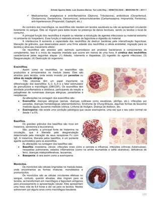 Arlindo Ugulino Netto; Luiz Gustavo Barros; Yuri Leite Eloy – HEMATOLOGIA – MEDICINA P8 – 2011.1
125
 Medicamentos: analgésicos e antiinflamatórios (Dipirona, Tributazona), antibióticos (Cloranfenicol,
Clindamicina, Gentamicina, Vancomicina), anticonvulsivantes (Carbamazepina, Imipramida, Fenitoína),
anti-hipertensivos (Propanolol, Captopril, etc.).
Ao contrário dos macrófagos, os neutrófilos não residem em tecidos saudáveis ou não se apresentam circulando
livremente no sangue. Eles só migram para estes locais na presença de danos teciduais, sendo os tecidos o local de
consumo.
A principal função dos neutrófilos é impedir ou retardar a introdução de agentes infecciosos ou material estranho
no ambiente do hospedeiro. Essa função é realizada através da fagocitose e digestão do material.
A interleucina 8 aumenta a capacidade dos neutrófilos de destruir bactérias pela intensificação fagocitose,
liberação de grânulos, que desencadeia assim uma firme adesão dos neutrófilos a célula endotelial, migração para os
tecidos e ativa seu mecanismo efetor.
Os neutrófilos são atraídos pelo estímulo quimiotáxico por produtos bacterianos e componentes do
complemento. Isso é o início da resposta imediata que ocorre em menos de uma hora. A cinética dos neutrófilos
caracteriza-se pelas seguintes etapas: (1) Adesão, rolamento e diapedese; (2) Ingestão do agente infeccioso; (3)
Desgranulação; (4) Destruição do organismo.
Eosinófilos.
Assim como os neutrófilos, os eosinófilos são
produzidos e armazenados na medula óssea. Eles são
atraídos para tecidos, onde exista invasão por parasitas ou
sítios de reação alérgica.
Três citocinas têm um papel importante na
diferenciação dos eosinófilos: IL-3, IL-5 e o fator estimulador
de granulócitos e macrófagos (GM-CSF). Os eosinófilos têm
atividade proinflamatória e citotóxica, participando da reação e
patogênese de numerosas doenças alérgicas, parasitárias e
neoplásicas.
As alterações na contagem dos eosinófilos são:
 Eosinofilia: doenças alérgicas (asmas, doenças cutâneas como escabiose, pênfigo, etc.), infecções por
parasitas, doenças hematológicas (ateroembolismo), Síndrome de Churg-Strauss, algumas formas de leucemia
mielóide aguda, leucemia mielóide crônica, Linfoma de Hodgkin, Doença de Addison, etc.
 Eosinopenia: não existe uma condição patológica que cause eosinopenia, uma vez que o seu valor normal vai
desde 1 a 5%.
Basófilos.
Os grandes grânulos dos basófilos são ricos em
histamina, serotonina e leucotrienos.
São, portanto, a principal fonte de histamina na
circulação, que é liberada pela desgranulação
determinada pela interação de seus receptores Fc com
IgE. A histamina, liberada pelos basófilos, é um pontente
agente quimiotático para os eosinófilos.
As alterações na contagem dos basófilos são:
 Basofilia: mixedema, câncer, infecções virais como a varicela e influenza, infecções crônicas (tuberculose),
neopaslias pulmonares, estados inflamatórios (como na artrite reumatóide e colite ulcerativa), deficiência de
ferro, doenças mieloproliferativas, leucemias.
 Basopenia: é rara assim como a eosinopenia.
Monócitos.
Os monócitos são células originadas na medula óssea,
onde encontramos as formas imaturas, monoblastos e
promonócitos.
Os monócitos são as células circulantes efetivas no
sangue; contudo, quando ativadas, elas migram para os
tecidos, se transformam em macrófagos e fagocitam antígenos
para processamento e apresentação celular. Eles apresentam
uma meia vida de 8,4 horas e daí vai para os tecidos. Nestes
sobrevivem por alguns anos como macrófagos tissulares.
 