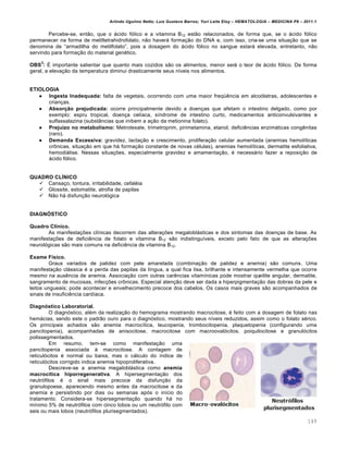 Arlindo Ugulino Netto; Luiz Gustavo Barros; Yuri Leite Eloy – HEMATOLOGIA – MEDICINA P8 – 2011.1
149
Percebe-se, ent‚o, que o „cido f€lico e a vitamina B12 est‚o relacionados, de forma que, se o „cido f€lico
permanecer na forma de metiltetrahidrofolato, n‚o haver„ forma•‚o do DNA e, com isso, cria-se uma situa•‚o que se
denomina de “armadilha do metilfolato”, pois a dosagem do „cido f€lico no sangue estar„ elevada, entretanto, n‚o
servindo para forma•‚o do material genƒtico.
OBS
2
: ‡ importante salientar que quanto mais cozidos s‚o os alimentos, menor ser„ o teor de „cido f€lico. De forma
geral, a eleva•‚o da temperatura diminui drasticamente seus n†veis nos alimentos.
ETIOLOGIA
 Ingesta Inadequada: falta de vegetais, ocorrendo com uma maior freq•Žncia em alco€latras, adolescentes e
crian•as.
 Absorção prejudicada: ocorre principalmente devido a doen•as que afetam o intestino delgado, como por
exemplo: espru tropical, doen•a cel†aca, s†ndrome de intestino curto, medicamentos anticonvulsivantes e
sulfassalazina (subst‹ncias que inibem a a•‚o da metionina folato).
 Prejuízo no metabolismo: Metrotexate, trimetroprim, pirimetamina, etanol, deficiŽncias enzim„ticas congŽnitas
(raro).
 Demanda Excessiva: gravidez, lacta•‚o e crescimento, prolifera•‚o celular aumentada (anemias hemol†ticas
cr’nicas, situa•‚o em que h„ forma•‚o constante de novas cƒlulas), anemias hemol†ticas, dermatite esfoliativa,
hemodi„lise. Nessas situa•…es, especialmente gravidez e amamenta•‚o, ƒ necess„rio fazer a reposi•‚o de
„cido f€lico.
QUADRO CLÍNICO
 Cansa•o, tontura, irritabilidade, cefalƒia
 Glossite, estomatite, atrofia de papilas
 N‚o h„ disfun•‚o neurol€gica
DIAGNÓSTICO
Quadro Clínico.
As manifesta•…es cl†nicas decorrem das altera•…es megalobl„sticas e dos sintomas das doen•as de base. As
manifesta•…es de deficiŽncia de folato e vitamina B12 s‚o indistingu†veis, exceto pelo fato de que as altera•…es
neurol€gicas s‚o mais comuns na deficiŽncia de vitamina B12.
Exame Físico.
Graus variados de palidez com pele amarelada (combina•‚o de palidez e anemia) s‚o comuns. Uma
manifesta•‚o cl„ssica ƒ a perda das papilas da l†ngua, a qual fica lisa, brilhante e intensamente vermelha que ocorre
mesmo na ausŽncia de anemia. Associa•‚o com outras carŽncias vitam†nicas pode mostrar queilite angular, dermatite,
sangramento de mucosas, infec•…es cr’nicas. Especial aten•‚o deve ser dada a hiperpigmenta•‚o das dobras da pele e
leitos ungueais; pode acontecer e envelhecimento precoce dos cabelos. Os casos mais graves s‚o acompanhados de
sinais de insuficiŽncia card†aca.
Diagnóstico Laboratorial.
O diagn€stico, alƒm da realiza•‚o do hemograma mostrando macrocitose, ƒ feito com a dosagem de folato nas
hem„cias, sendo este o padr‚o ouro para o diagn€stico, mostrando seus n†veis reduzidos, assim como o folato sƒrico.
Os principais achados s‚o anemia macroc†tica, leucopenia, trombocitopenia, plaquetopenia (configurando uma
pancitopenia), acompanhadas de anisocitose, macrocitose com macrooval€citos, poiquilocitose e granul€citos
polissegmentados.
Em resumo, tem-se como manifesta•‚o uma
pancitopenia associada ‘ macrocitose. A contagem de
reticul€citos ƒ normal ou baixa, mas o c„lculo do †ndice de
reticul€citos corrigido indica anemia hipoproliferativa.
Descreve-se a anemia megalobl„stica como anemia
macrocítica hiporregenerativa. A hipersegmenta•‚o dos
neutr€filos ƒ o sinal mais precoce da disfun•‚o da
granulopoese, aparecendo mesmo antes da macrocitose e da
anemia e persistindo por dias ou semanas ap€s o in†cio do
tratamento. Considera-se hipersegmenta•‚o quando h„ no
m†nimo 5% de neutr€filos com cinco lobos ou um neutr€filo com
seis ou mais lobos (neutr€filos plurisegmentados).
 