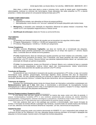 Arlindo Ugulino Netto; Luiz Gustavo Barros; Yuri Leite Eloy – HEMATOLOGIA – MEDICINA P8 – 2011.1
183
Alƒm disso, o mƒdico deve estar atento a sinais e sintomas como: queda do estado geral, visceromegalias,
adenomegalias, sudorese ou sintomas n‚o hemorr„gicos. Essas altera•…es n‚o est‚o presentes na PTI, e quando
presentes, o mƒdico deve pensar em uma poss†vel doen•a de base para a PTI.
EXAMES COMPLEMENTARES
 Hemograma:
 Plaquetopenia isolada, sem altera•…es em l‹mina de sangue perifƒrico.
 Macroplaquetas: ocorre devido a um “turn-over” acelerado de forma•‚o plaquet„ria pela medula €ssea.
 Mielograma: ƒ necess„rio para realiza•‚o do diagn€stico diferencial de aplasia medular e leucemias. Pode
mostrar na PTI uma hiperplasia megacarioc†tica ou medula normal
 Identificação de anticorpos: abaixo de 18 anos ou acima de 60 anos.
TRATAMENTO
Indicações.
Os pacientes que merecem tratamento s‚o aqueles que se enquadram nos seguintes critƒrios abaixo:
 PTI aguda: Plaquetopenia < 10.000 ou < 25.000 com sangramento mucoso
 PTI Cr’nica: Plaquetopenia < 20.000 ou < 30.000 com sangramento
Formas Terapêuticas.
1ª linha: cortic€ide (Prednisona 1mg/kg/dia), que deve ser mantido atƒ a normaliza•‚o das plaquetas.
Geralmente esses pacientes apresentam uma normaliza•‚o em um tempo n‚o superior a 1 semana. Depois
disso, o cortic€ide deve ser retirado de forma gradativa.
2º Linha: Esplenectomia. Deve ser indicada para aqueles pacientes que foram tratados com cortic€ides, e ap€s
sua retirada houve recorrŽncia da doen•a. Isso ƒ importante, pois esses pacientes s‚o fortes candidatos a
desenvolver uma PTI cr’nica. Deve-se lembrar que pacientes esplenectomizados devem ser vacinados para
preven•‚o de infec•‚o por germes encapsulados.
3º Linha: Imunossupressores, terapia com Rituximab ou Danazol. Mesmo com a retirada do ba•o e o paciente
ainda apresente plaquetopenia, pode-se indicar algum dos imunossupressores citados anteriormente.
Geralmente esses pacientes s‚o aqueles que possuem uma PTI cr’nica.
Transfusão de Plaquetas.
Os pacientes em que a transfus‚o ƒ necess„ria s‚o aqueles que apresentam a PTI ˆmida, ou seja, com eventos
hemorr„gicos como: epistaxe, gengivorragias, hemorragia digestiva. Esses pacientes tŽm risco de desenvolver
hemorragias do SNC. Por isso, aqueles pacientes com pˆrpuras na vigŽncia de sangramentos fatais s‚o candidatos a
transfus‚o. Nesses pacientes indica-se 1 unidade/10kg de peso diariamente, atƒ que a plaquetometria seja estabilizada.
Tratamento de Urgência.
Pacientes com manifesta•…es graves (sinais de choque) devem ser internados e submetidos a pulsoterapia com
Metilprednisolona 1g/dia por 3 dias. Alƒm disso, ƒ recomendada a administra•‚o de imunoglobulina humana
400mg/kg/dia por 5 dias ou 1g/kg/dia durante 2 dias. A imunoglobulina atua ocupando o receptor Fc no ba•o, impedindo
o reconhecimento e destrui•‚o das plaquetas sensibilizadas.
P‹RPURA TROMBOCITOPˆNICA TROMB•TICA (PTT)
‡ uma doen•a mais rara que, quando se manifesta, na maioria das vezes, evolui com €bito do paciente. A
pˆrpura trombocitopŽnica tromb€tica (PTT) ƒ uma s†ndrome caracterizada pela presen•a de anemia hemol†tica
microangiop„tica, trombocitopenia, sintomas neurol€gicos e psiqui„tricos, insuficiŽncia renal e febre. O diagn€stico e a
terapŽutica precoce da PTT s‚o essenciais para a sobrevivŽncia do paciente nessas situa•…es.
Com isso, podemos dizer que ƒ uma patologia que acomete a microcircula•‚o, onde haver„ forma•‚o de
trombos. A forma•‚o de trombos dificulta a passagem das hem„cias, causando les‚o da camada lip†dica das hem„cias
e com isso, alterando a forma das hem„cias deixando-as “esquisitas”, por isso, denomina-se de esquiz€citos.
FISIOPATOLOGIA
No plasma sangu†neo existe uma prote†na denominada de ADAMTS 13, que ƒ respons„vel pela prote•‚o dos
mult†meros do fator de Von Willebrand. Com isso, altera•…es dessas prote†nas acarretam na forma•‚o e agrega•‚o das
plaquetas na microcircula•‚o, havendo assim a forma•‚o dos trombos plaquet„rias.
 