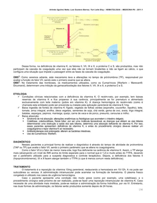 Arlindo Ugulino Netto; Luiz Gustavo Barros; Yuri Leite Eloy – HEMATOLOGIA – MEDICINA P8 – 2011.1
196
Dessa forma, na deficiŽncia de vitamina K, os fatores II, VII, IX e X, a prote†na C e S, s‚o produzidos, mas n‚o
participam da cascata de coagula•‚o uma vez que eles n‚o se tornam bivalentes e n‚o se ligam ao c„lcio, o que
configura uma situa•‚o que impede a passagem entre as fases da cascata da coagula•‚o.
OBS
3
: Como veremos adiante, este mecanismo leva a altera•…es no tempo de pr€-trombina (TP), respons„vel por
avaliar a fun•‚o do fator VII, sendo este o primeiro exame que se altera.
OBS
4
: No tratamento das tromboses, os medicamentos utilizados, como os Cumar†nicos (Warfarin – Marevan¥;
Dicumarol), determinam uma inibi•‚o da gamacarboxila•‚o dos fatores II, VII, IX e X, e prote†na C e S.
ETIOLOGIA
 Condi•…es cl†nicas relacionadas com a deficiŽncia da vitamina K. O recƒm-nato, por exemplo, tem baixas
reservas de vitamina K e fica propenso ‘ sua carŽncia, principalmente se for prematuro e alimentado
exclusivamente com leite materno (pobre em vitamina K). A doen•a hemorr„gica do recƒm-nato (como ƒ
chamada esta entidade) pode ser prevenida ou tratada pela aplica•‚o parenteral de vitamina K 1mg.
 Baixa ingest‚o de fontes de vitamina K: f†gado, vegetais de folhas verdes (espinafre, couve-flor, repolho), leite,
tomate, arroz integral, ervilha, €leos vegetais, sementes de soja, ch„ verde, gema de ovo, aveia, trigo integral,
batatas, aspargos, pepinos, manteiga, queijo, carne de vaca e de porco, presunto, cenouras e milho.
 Baixa absor•‚o:
 S†ndrome de m„ absor•‚o: altera•…es anat’micas ou fisiol€gicas que acometem o intestino delgado.
 Colelit†ase, coledocolit†ase, f†stula biliar: por ser uma molƒcula lipossolˆvel, as doen•as que afetam as vias biliares
determinando uma obstru•‚o a sa†da dos sais biliares, determina uma absor•‚o deficiente de vitamina K. Por isso,
esses pacientes apresentam deficiŽncia de vitamina K, e antes do procedimento cirˆrgico deve-se realizar um
coagulograma e repor vitamina K se necess„rio.
 Antibioticoterapia oral prolongada: alteram as bactƒrias intestinais.
 Uso de Cumar†nicos: Warfarin.
DIAGNÓSTICO
Nesses pacientes a principal forma de realizar o diagn€stico ƒ atravƒs do tempo de atividade de protrombina
(TAP ou TP) que avalia o fator VII, sendo o primeiro par‹metro que se altera no coagulograma.
Como o fator VII ƒ o fator de menor meia-vida, logo fica deficiente na carŽncia de vitamina K. Assim, o TP alarga
mais (alcan•ando um n†vel de INR acima do limite esperado para o normal que ƒ 1,2) e muito antes do TTPA, devendo
ser o par‹metro utilizado para a suspeita diagnostica e controle terapŽutico. Depois, a deficiŽncia dos fatores II
(hipoprotrombinemia), IX e X fazem alargar tambƒm o TTPA (o que ƒ menos comum nesta deficiŽncia).
TRATAMENTO
O tratamento ƒ a reposi•‚o da vitamina 10mg parenteral, restaurando a hemostasia em 10-12h. A via pode ser
subcut‹nea ou venosa. A administra•‚o intramuscular pode acarretar na forma•‚o de hematoma. O plasma fresco
congelado ƒ utilizado nos casos de urgŽncia hemorr„gica.
Caso o paciente apresente uma condi•‚o n‚o muito grave (como por exemplo, uma colelit†ase), e o
procedimento cirˆrgico est„ pr€ximo de ser realizado, pode-se fazer uma reposi•‚o intramuscular de vitamina K. Caso
necessite de uma atividade mais imediata, pode-se realizar a administra•‚o da forma hidrof†lica, por via IV. Entretanto,
nas duas formas de administra•‚o, os fatores ser‚o produzidos somente depois de 24 horas.
 