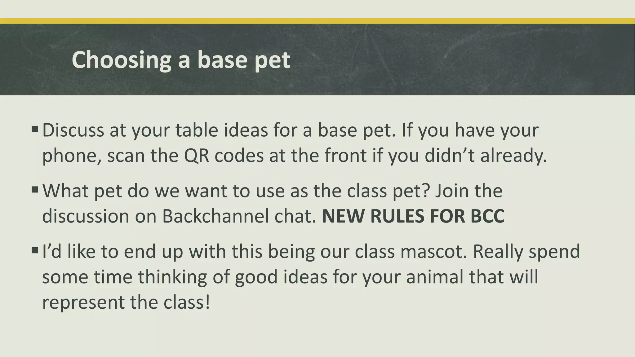 Choosing a base pet
Discuss at your table ideas for a base pet. If you have your
phone, scan the QR codes at the front if you didn’t already.
What pet do we want to use as the class pet? Join the
discussion on Backchannel chat. NEW RULES FOR BCC
I’d like to end up with this being our class mascot. Really spend
some time thinking of good ideas for your animal that will
represent the class!
 