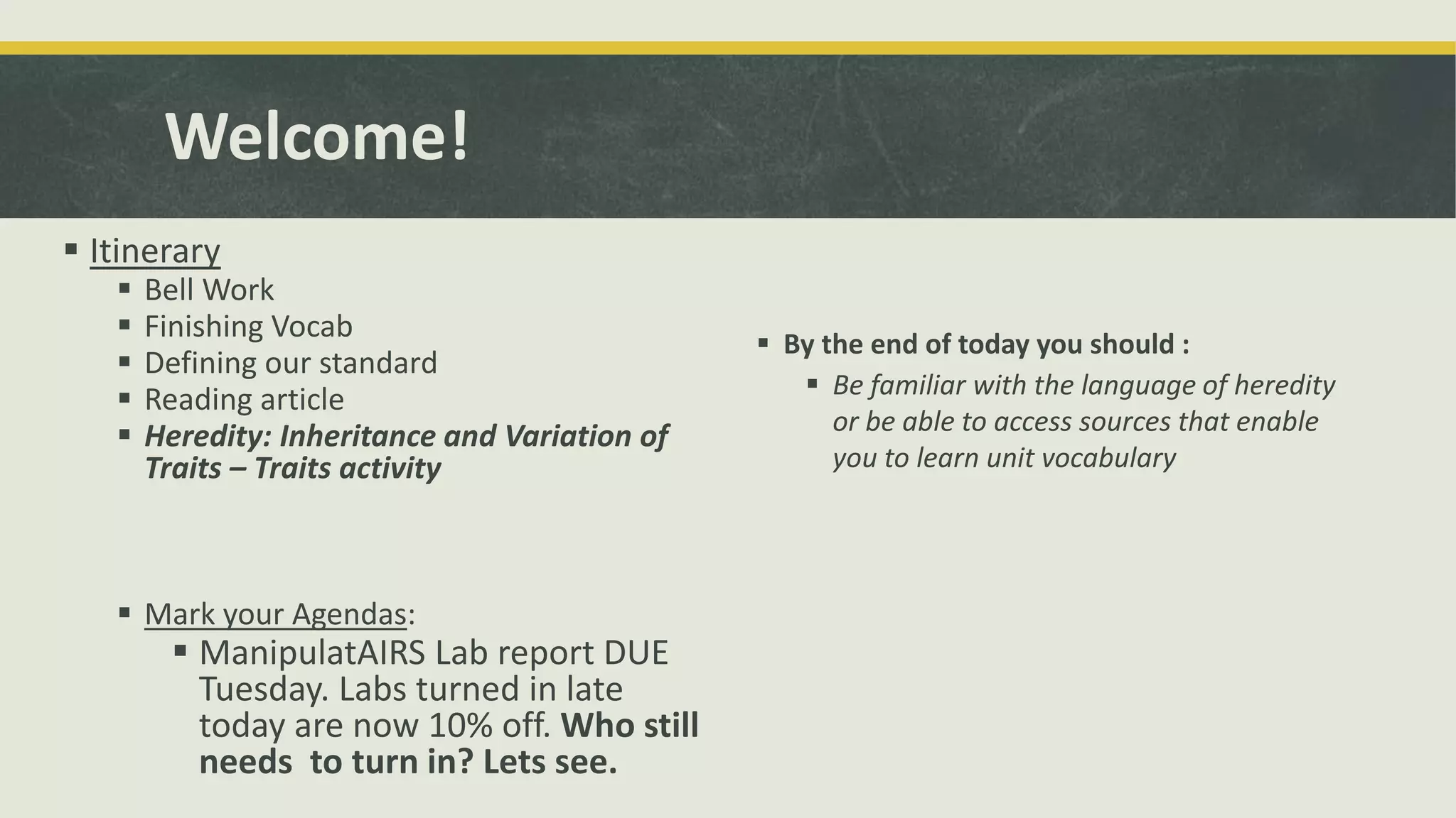 Welcome!
 Itinerary
 Bell Work
 Finishing Vocab
 Defining our standard
 Reading article
 Heredity: Inheritance and Variation of
Traits – Traits activity
 Mark your Agendas:
 ManipulatAIRS Lab report DUE
Tuesday. Labs turned in late
today are now 10% off. Who still
needs to turn in? Lets see.
 By the end of today you should :
 Be familiar with the language of heredity
or be able to access sources that enable
you to learn unit vocabulary
 
