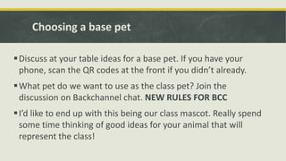 Choosing a base pet
Discuss at your table ideas for a base pet. If you have your
phone, scan the QR codes at the front if you didn’t already.
What pet do we want to use as the class pet? Join the
discussion on Backchannel chat. NEW RULES FOR BCC
I’d like to end up with this being our class mascot. Really spend
some time thinking of good ideas for your animal that will
represent the class!
 