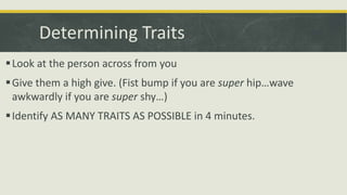 Determining Traits
Look at the person across from you
Give them a high give. (Fist bump if you are super hip…wave
awkwardly if you are super shy…)
Identify AS MANY TRAITS AS POSSIBLE in 4 minutes.
 