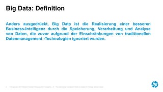 © Copyright 2014 Hewlett-Packard Development Company, L.P. The information contained herein is subject to change without notice.
4
Big Data: Definition
Anders ausgedrückt, Big Data ist die Realisierung einer besseren
Business-Intelligenz durch die Speicherung, Verarbeitung und Analyse
von Daten, die zuvor aufgrund der Einschränkungen von traditionellen
Datenmanagement -Technologien ignoriert wurden.
 